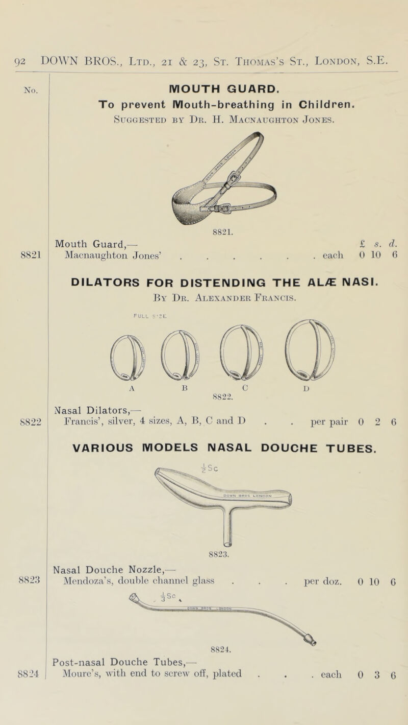 No. 8821 882.3 MOUTH GUARD. To prevent Mouth-breathing in Children. Suggested ey Dr. H. Macnaughton Jones. Mouth Guard,— Macnaughton Jones’ £ s. d. . each 0 10 0 DILATORS FOR DISTENDING THE AL/E NASI, By Dr. Alexander Francis. full 5'2t: 8822. Nasal Dilators,—■ 8822 Francis’, silver, 4 sizes, A, B, C and D . . jier pair 0 2 6 VARIOUS MODELS NASAL DOUCHE TUBES. Nasal Douche Nozzle,— Mendoza’s, doul)le channel glass per doz. 0 10 G ; Post-nasal Douche Tubes,— 8824 I Moure’s, with end to screw oil, plated . each 0 3 0