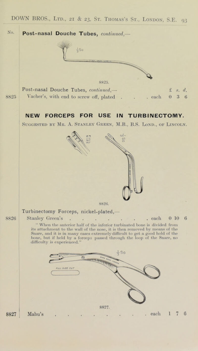 Post-nasal Douche Tubes, continued,— 8825 Post-nasal \'aclier’s, Douche Tubes, continued,— witli end to screw off, plated £ 5. (/. . eaeli 0 3 0 NEW FORCEPS FOR USE IN TURBINECTOIVIY. 8uaaE.sTEi) by Mr. A. Stanley (Ireen, M.B., B.S. Lond., of Imncoln. Turbinectomy Forceps, nickel-plated,— 8826 Stanley (Ireen’s ....... each 0 10 0 “ Will'll tlio anterior half of the inferior tnriiinated bono i.s (li\ ideil from its attachment to the wall of the nose, it is then removed by means of the Snare, and it is in many cases extremely dithenlt to get a good hold of the hone, but if held by a forceps pas.sed through the loop of the Snare, no difficulty is experienced.”
