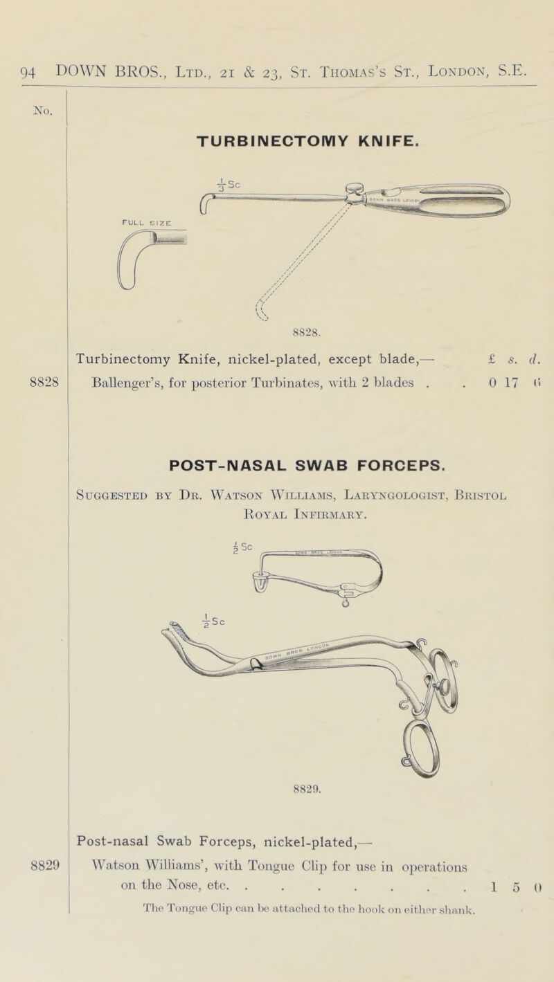 No. TURBINECTOMY KNIFE. 8828. 8828 Turbinectomy Knife, nickel-plated, except blade,— Ballenger’s, for posterior Turbinates, with 2 blades , £ s. d. 0 17 d POST-NASAL SWAB FORCEPS. Suggested by Dr. Watson Wfluiams, Laryngologist, Bristol Royal Infirmary. 8820. 8829 Post-nasal Swab Forceps, nickel-plated,— Watson Williams’, ivitli Tongue Clip for use in ojierations on the Nose, etc, . . . . . . .15 0 'I’lio 'roiiguo Clip oiui bo attacliod to tho hook on oithor shank.