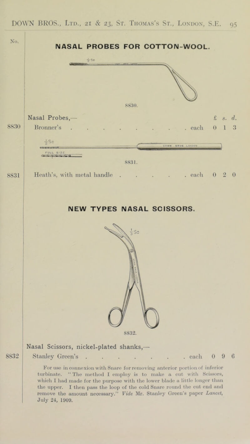 No. NASAL PROBES FOR COTTON-WOOL. Nasal Probes,— 8S.*}() Broimer’s £ s. f/. . each 0 1 3 rULL SIZE S8.S 1. J 8831 Heath’s, with metal handle . eaeh 0 2 0 NEW TYPES NASAL SCISSORS. 8832. 8832 Nasal Scissors, nickel-plated shanks,— Stanley Green’s .... , eaeh 0 9 0 For use in connexion with Snare' for removing anterior portion of inferior turbinate. “'I'lio method I employ is to make a cut with Scissors, which 1 had made for the purpose witli the lower blade a little longer than tlie upper. I then pass the loop of the cold Snare round the cut end and remove the amount necessary.” Vide Mr. Stanley Green’s paper Lancet, July 24, 19U'J.