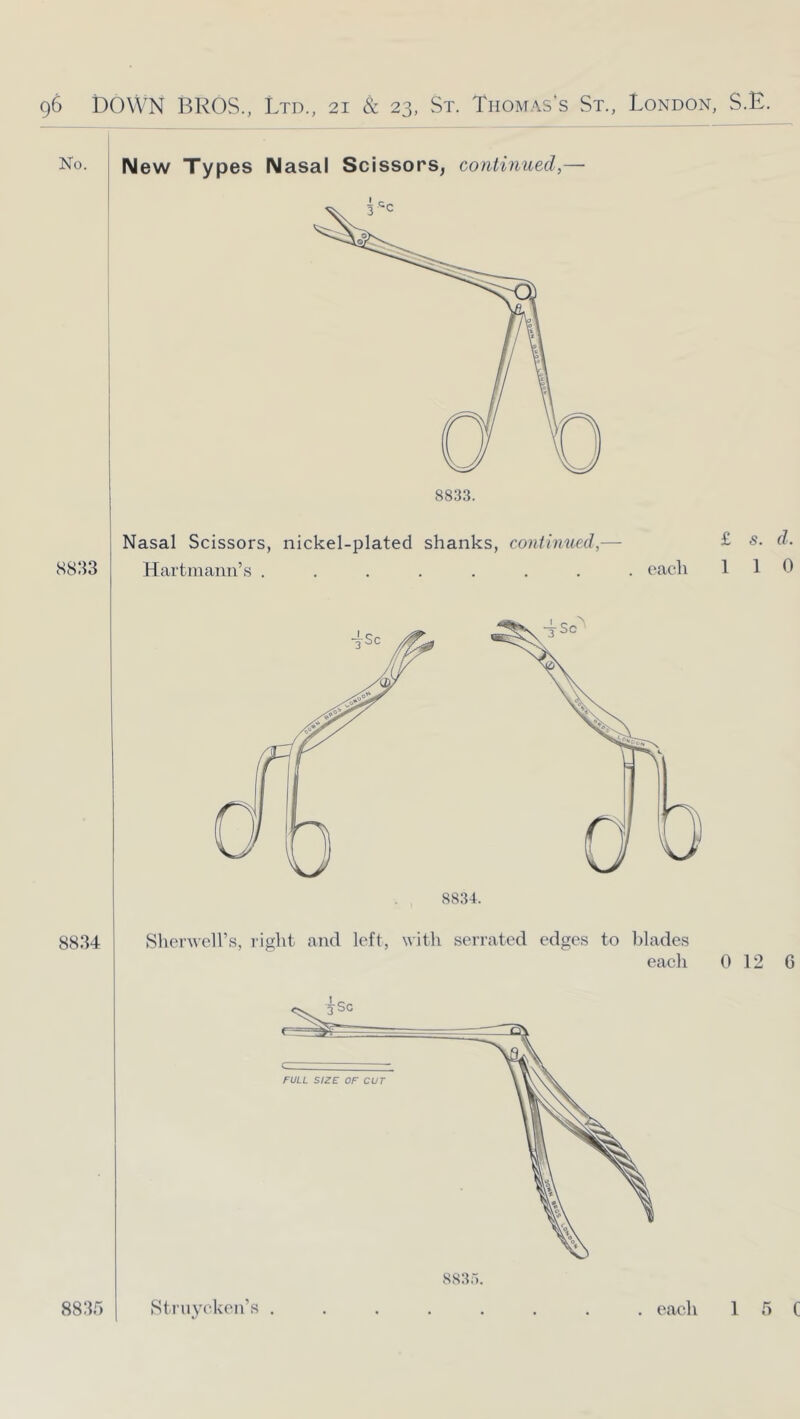 No. New Types Nasal Scissors, continued,— 8833 Nasal Scissors, nickel-plated shanks, continued, Hartmann’s ....... each £ s. d. 1 1 0 8834 Sherwell’s, light and left, with serrated edges to Idades each 0 12 6 FULL SIZE OF CUT 8835 Sti'uycken’s . 8835. , each 1 5 C