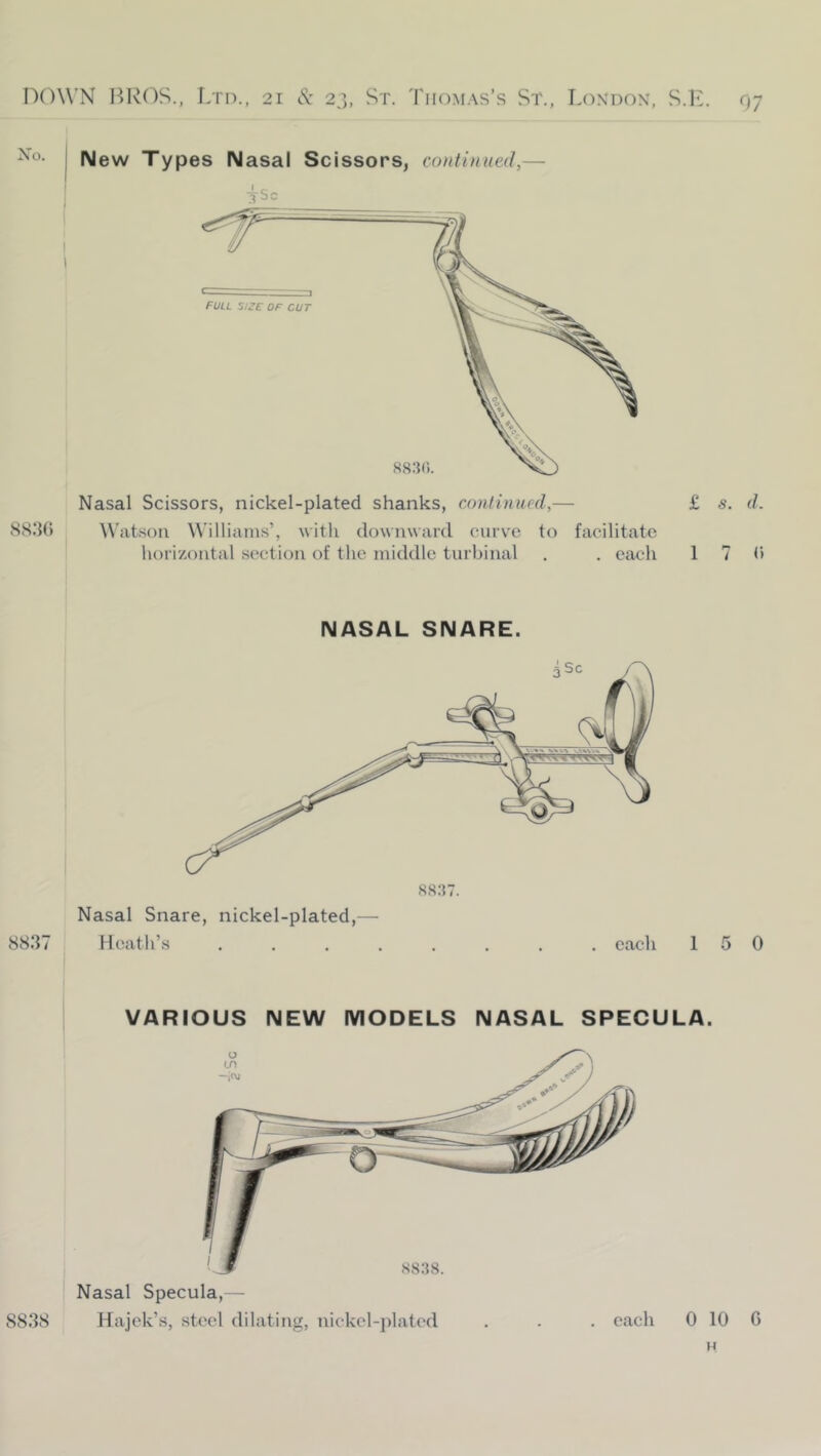 Nasal Scissors, nickel-plated shanks, continued,— 883G W'atson Williams’, with downward curve to facilitate horizontal section of the middle turbinal . . each £ s. d. 1 7 G New Types Nasal Scissors, continued,— 88.38 NASAL SNARE. Heath’s ........ each 5 0 VARIOUS NEW MODELS NASAL SPECULA. Nasal Specula,— Hajck’s, steel dilating, nickel-plated . . . each 0 10 G H