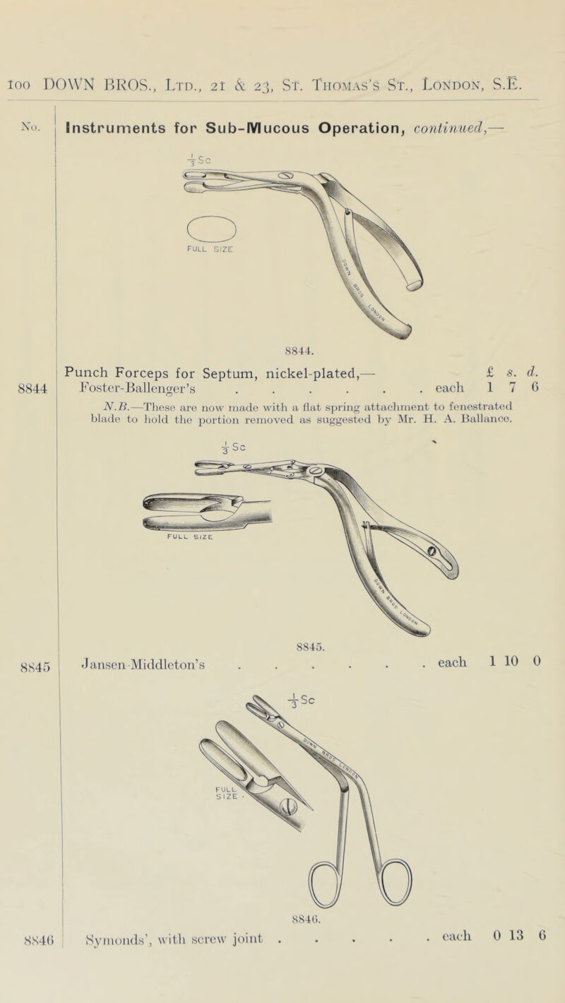 : Instruments for Sub-IYlucous Operation, continued,— ! tSc 8845 SS4() SS4(). 8844. 8844 Punch Forceps for Septum, nickel-plated,— Foster-liallengcr’s .... eacli N.B.—Tliese ure now made witli a flat spring attaclnnent to fenestrated blade to liold tlie portion removed as suggested IMr. H. A. Ballance. tSc 8845.