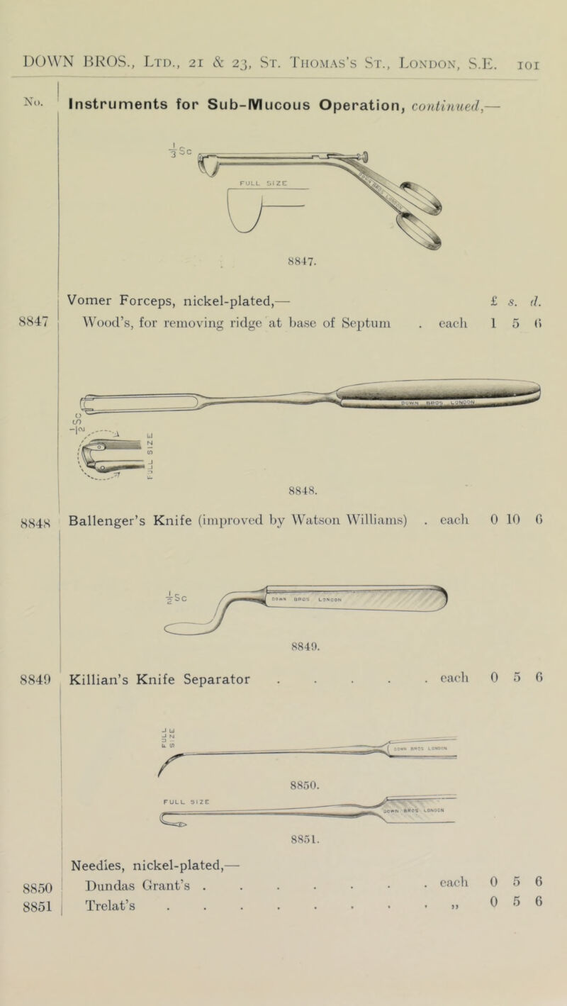 Instruments for Sub-IYlucous Operation, continued,— Vomer Forceps, nickel-plated,— £ s. d. SS47 j Wood’s, for removing ridge at base of Septum . each 1 5 (> Ballenger’s Knife (improved by ^\^atsoIl Williams) . each 0 10 G 8849 Killian’s Knife Separator ..... each 0 5 0 FULL SIZE 8850. 8851. 8850 8851 Needles, nickel-plated,— Dundas Grant’s . Trelat’s . each • >> 0 5 6