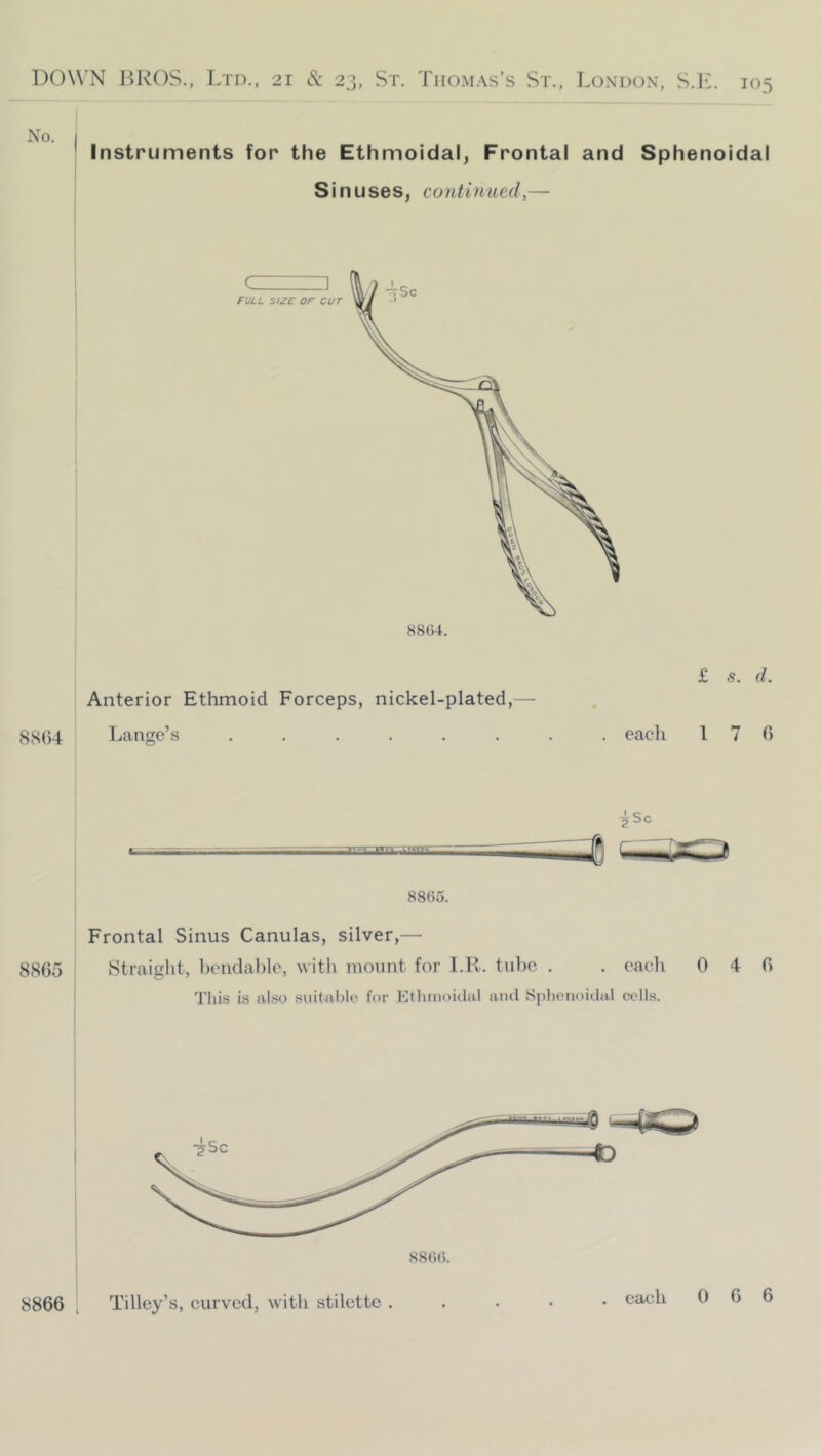 No. Instruments for the Ethmoidal, Frontal and Sphenoidal Sinuses, continued,— J FULL SIZE OF cur Anterior Ethmoid Forceps, nickel-plated,— 8S()4 Lange’s £ s. d. . each 170 8865 8805. Frontal Sinus Canulas, silver,— Straight, heiulable, Mith mount for I.R. tube ^Sc . oac'li 0 4 0 This is also siiitablo for Etlunoidul and Sphcnoiilal colls. 8866 Tilley’s, curved, with stiletto .