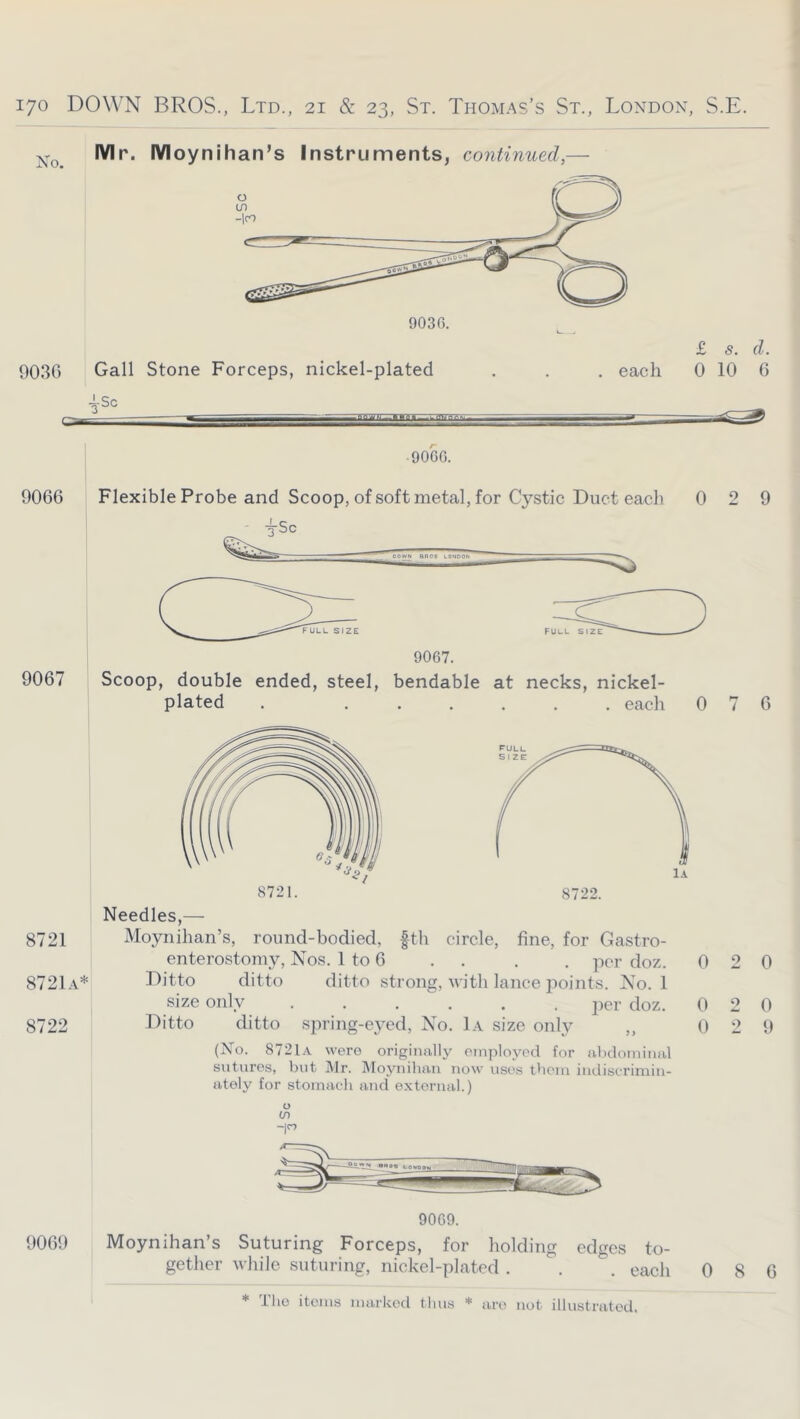 Mr. Moynihan’s Instruments, continued,— 903G Gall Stone Forceps, nickel-plated 4-Sc £ s. d. each 0 10 6 90GG. 9066 Flexible Probe and Scoop, of soft metal, for Cystic Duct eacli 0 9067. 9067 Scoop, double ended, steel, bendable at necks, nickel- plated . each 0 Needles,— 8721 Moynihan’s, round-bodied, fth circle, fine, for Gastro- enterostomy, Nos. I to 6 . . . . per doz. 0 8721a* Ditto ditto ditto strong, with lance jioints. No. 1 size only ...... <^loz. 0 8722 Ditto ditto .spring-eyed. No. 1a size only ,, 0 (No. 8721a were originally oinployod for abdominal sutures, but IMr. Moyniban now uses them indiseriniin- ately for stomach and external.) O (/) -p 90G9. 906!) Moynihan’s Suturing Forceps, for holding edges to- gether while suturing, nickel-plated . . . each 0 2 9 7 6 2 0 2 0 2 9 8 6