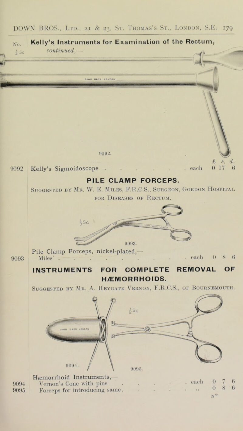 Kelly’s Instruments for Examination of the Rectum, PILE CLAMP FORCEPS. SUGGESTKI) BY -M K. \V. B. MlLBS, F.R.C.8., SURGEON, (JoHDON HOSPITAL FOR Diseases of Rectum. Pile Clamp Forceps, nickel-plated,— 9093 Mile.s’ eaOi <> ^ 0 INSTRUMENTS FOR COMPLETE REMOVAL OF H/EMORRHOIDS. Suggested by .Mr. A. Heygate Vernon, F.H.C.S., of liouRNEMouTH. Haemorrhoid Instruments,— Wrnon’s Cone Avith pins . . . • • Forceps for introducing same. . • • . 9 N* 9094 9095