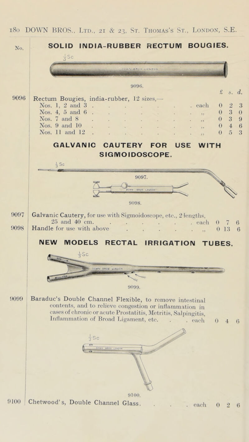 9096 •joyo. £ 6. d. Rectum Bougies, india-rubber, 12 sizes,—■ Nos. I, 2 and 3 . . . . . . . each 0 2 3 Nos. 4, 5 and 6 . . . . • 0 3 0 Nos. 7 and 8 . . . . . . 0 3 9 Nos. 9 and 10 . . . . . 0 4 6 Nos. 11 and 12 . . . . . . • 0 5 3 GALVANIC CAUTERY FOR USE WITH SIGMOIDOSCOPE. 3 9097 9098 Galvanic Cautery, for use with Signioidoscoj)e, ek;., 2 lentrtlis, 25 and 40 cm. ...... each 0 7 6 Handle for use with above . . . . . 0 13 6 NEW MODELS RECTAL IRRIGATION TUBES. 9099 Baraduc’s Double Channel Flexible, to remove intestinal contents, and to relieve congestion or inflanimation in eases of clironic or acute Prostatitis, Metritis, Salj)ingitis, Inflammation of Broad Ligament, etc. . . each 0 4 6 9100 Chetwood’s, Double Channel Glass. 0 2 6