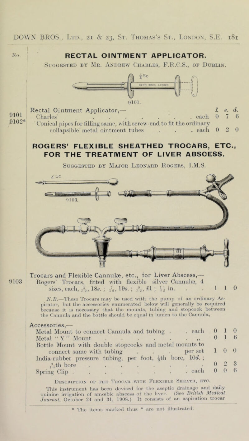 No. RECTAL OINTMENT APPLICATOR. Suggested by Mr. Andrew Charles, L.H.C.S., of Dublin. 9101 0102* Rectal Ointment Applicator,— Charle.s’ ....... each Conical {)i])cs for filling .saiiK*, with scrcM -end to fit the ordinary colla]).sible metal ointment tube.s . . . each £ s. d. 07c 9 2 0 ROGERS’ FLEXIBLE SHEATHED TROCARS, ETC., FOR THE TREATMENT OF LIVER ABSCESS. Suggested by Major Leonard Rogers, I.M.S. Trocars and Flexible Cannulae, etc., for Liver Abscess,— 9103 Rogers’ Trocars, fitted with flexible silver Cannube, 4 I sizes, each, ..b, I85. ; I9.s\ ; £l ; .1 in. 0 N.Ii.—'I’hose 'trocars may bc' nsocl with tlio pump of an ordinary As- pirator. but the accessories emimeratod below will generally be required because it is necessary that the mounts, tid)ing and stopcock between the Cannula and the bottle should be ecpial in lumen to the Cannula. Accessories,— Metal Mount to connect Cannula and tubing . . each 0 10 Metal ‘'Y” Mount „ 0 1 6 Bottle Mount with double stopcocks and metal mounts to connect same with tubing . . . per set 10 0 India-rubber pressure tubing, per foot, |th bore, lOc^. ; C.ith bore . . . . . . • .023 Spring Clip ........ each 006 DeSCKU’TION of tke 'I'hocau with Fi.e.xiblk Shkath, ktc. 'this instrument has lM>en devis<Hl for the juseptic drainage and daily quinine irrigation of amo?bic abscess of the liver. (See Hritinh Medical Journal, October 24 and 21, 1908.) It coiisists of an aspiration trocar