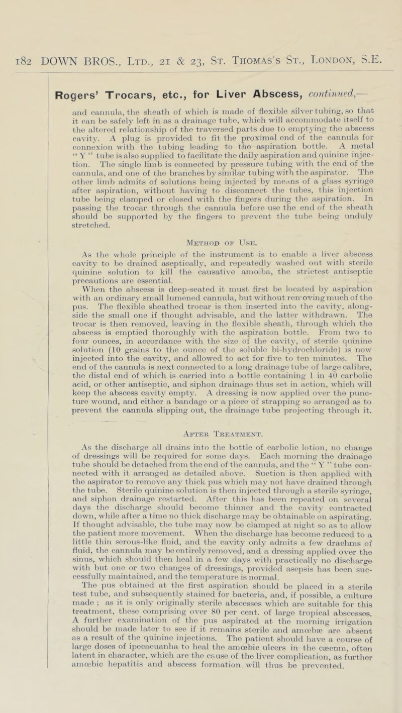 Rogers’ Trocars, etc., for Liver Abscess, continued,— and cannula, tlie slieatli of which is made of flexible silver tubing, so that it can bo safely left in as a drainage tube, which will accommodate itself to the altered relationship of the traversed parts due to empt3'ing the abscess eavit^^ A plug is provided to fit the proximal end of the cannula for connexion with the tubing leathng to the asj^iration bottle. A metal “ Y ” tidje is also supplied to facilitate the daily aspiration and quinine injec- tion. The single limb is connected l^y pressure tidhng with the end of the cannula, and one of the brandies b^'similar tubing with the aspirator. The othei- limb admits of solutions being injected by means of a gla.ss sjTinge after aspiration, witliout liaving to disconnect tlie tubes, this injection tube being clamped or closed witli the fingers during the aspiration. In passing the trocar tlirough the cannula before u.se the end of the slieath should bo supported by tlie fingers to ]irevent the tidie being unduly stretched. IMethod of U.SE. -As the whole principle of the instrument is to enable a liver abscess ca^dt5^ to be drained asepticall3^ and repeatedly washed out with stoi'ile quinine solution to kill the causative amoeba, the sti'ictest antisejitic precautions are essential. When the abscess is deep-seated it must first be located b\' aspiraHon with an ordinaiy small lumened cannula, but without removing much of the pus. 'I'he flexible sheathed trocar is tlien inserted into the ca^ itv, along- side the small one if thought advisable, and the latter withdrawn. The trocar is then removed, leaving in the flexible slieath, througli which the abscess is emptied thoroughly witli the aspiration bottle. From two to four ounces, in accordance with the size of the cavity', of sterile quinine solution (10 grains to the ounce of the soluble bi-h\-drochloride) is now injected into the cavity, and allowed to act for five to ten minutes. The end of the cannula is next connected to a long drainage tube of large calibre, the distal end of which is carried into a bottle containing 1 in 40 carbolic acid, or other antiseptic, and siphon drainage thus set in action, which will keep the abscess cavitj^ eniptj'. A dressing is now applied over the punc- ture wound, and either a bandage or a piece of strapjiing so ari'anged as to prevent the cannula slipping out, the drainage tube projecting through it. After 'Pre.^tment. .As the discharge all drains into the bottle of carbolic lotion, no change of dressings will be required for some days. Each monuiig the drainage tube should bo detached from the end of the cannula, and the “ Y ” tube con- nected with it arranged as detailed above. Suction is then applied with the aspirator to remove anj’ thick ])us which may' not have drained through the tube. Sterile quinine solution is then injected through a sterile svringe, and siphon drainage restarted. .After this has been re])eatod on several days the discharge should become thinner aufl the cavitv contracted down, while after a time no thick discharge maj- be obtainable on aspirating. If thought advisable, the tidie maj' now be clamped at night so as to allow the patient more movement. When the discharge has become reduced to a little thin serous-like fluitl, and the cavit,v only admits a. few drachms of fluid, the cannula ma\' beentirel.yrejuoved, and a dressing applied over the sinus, which should tiien heal in a few days with practically no discharge with but one or two changes of dressings, provided asej)sis has been suc- cessfull.v maintained, and the temperature is normal. The i)us obtaiiied at the flrst aspiration should be placed in a sterile test tube, and subsequently stained for bacteria, and, if possible, a culture made ; as it is only originally sterile abscesses which are suitable for this treatment, these comprising over 80 per cent, of large trojiical abscesses. .A further examination of the pus aspirated at the morning irrigation should be made later to see if it remains sterile and anuvbre are absent as a result of the quinine injections. The patient should have a course of large doses of ipecacuanha to heal the amoebic ulcers iu the csecum, often latent in character, which are the cause of the liver complication, as further amadiic hepatitis and abscess formation will thus be ]irevented.