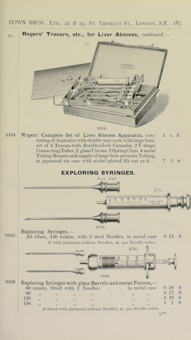 9104 Rogers’ Complete Set of Liver Abscess Apparatus, con- £ s. d. sisting of Aspirator with double wax cock with large bore, set of 4 Trocars with fle.xihle silver Cannulae, 2Y-shape Connecting Tubes, 2 glass Unions, 2 Spring Clips, 4 metal Tubing Mounts and supply of large bore pressure Tubing, in japanned tin case with nickel-plated lift-out raf’k . 7 5 0 EXPLORING SYRINGES. OlOo 9100 !) 105. Exploring Syringes,—■ All Class, 150 minim, with 2 steel Needles, in metal case 0 13 0 If witli jilrttitium-iridiuin Needles, 4.s. per Needle extra. Exploring Syringes with glass Barrels and metal Pistons,— 00 minim, fitted with 2 Needles . . in metal case 0 10 SO „ „ „ „ . . „ „ 0 17 120 „ „ „ „ . . „ „ 0 19 1 oO ,, ,, ,, ,, . . ,, ,) 11 If fitted with platimuii-iridiiini Needles, 4«. per^Needlo e.xtra. 0 0 0 0