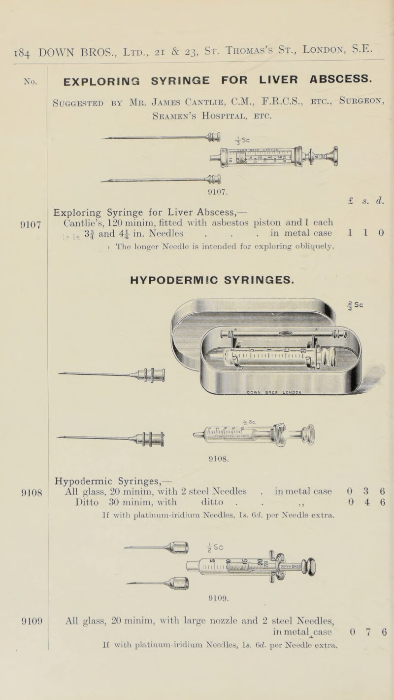 No. EXPLORING SYRINGE FOR LIVER ABSCESS. Suggested by Mr. James Cantlie, C.M., F.R.C.S., etc., Surgeon, Seamen’s Hospital, etc. «l 4SC 9107 ^—.—;— 9107. Exploring Syringe for Liver Abscess,— Cantlic’s, 120 niinini, fitted witli asl)estos piston andl each . p 3| and in. Needles . . .in metal case I The longer Needle is intended for exploring oblicpiely. £ s. d. 1 1 0 HYPODERMIC SYRINGES. 9108. Hypodermic Syringes,— 9108 All glass, 20 minim, M'itli 2 steel Needles . in metal case 0 3 6 Ditto 30 minim, with ditto . . ,, 0 4 6 If with platiimin-iridinin Needles, hs. (id. per Needle extra. 910!>. 9109 All glass, 20 minim, with large nozzle and 2 steel Needle,s, inmetal^ease 0 7 6 if with i)latimnn-iridium Noodles, hs'. (id. per Needle extra,.