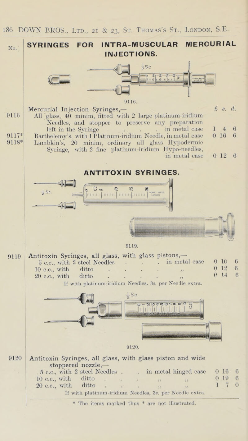 No. SYRINGES FOR 91 U) 9117* 9118* INTRA-MUSCULAR INJECTIONS. MERCURIAL 9116. Mercurial Injection Syringes,— £ <5. d. All glass, 40 minim, fitted Avitli 2 large jfiatinum-iridium Needles, and stopper to preserve any prei^aration left in tlie Syringe . . . .in metal case 1 Barthelemy’s, with 1 Platinum-iridium Needle, in metal case 0 Lambkin’s, 20 minim, ordinary all glass Hypodermic Syringe, with 2 fine j^l^tiiium-iridium Hypo-needles, in metal case 0 12 G 4 16 6 6 ANTITOXIN SYRINGES. 9119. 9119 ( Antitoxin Syringes, all glass, with glass pistons,— 5 C.C., with 2 steel Needles . . .in metal case 0 1(1 6 10 C.C., with ditto .... ,, 0 12 6 20 C.C., with ditto .... ,, 0 14 6 If with platinum-iridium Needles. 3s. per Needle extra. I 9120. 9120 ! Antitoxin Syringes, all glass, with glass piston and wide j stoppered nozzle,— 5 C.C., with 2 steel Needles . . in metal hinged case 0 16 6 I 10 C.C., with ditto ... ,, ,, 0 19 6 20 C.C., with ditto ... ,, ,, 170 If with platinum-iridimn Needles, 3s. per Needle extra.