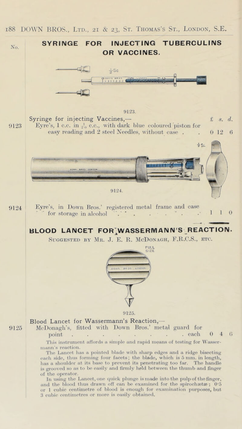 SYRINGE FOR INJECTING TUBERCULINS OR VACCINES. <)123 9124 9125 912:1. Syringe for injecting Vaccines,— £ s. d. Eyre’s, 1 c.c. in 0',, c.c., with dark blue eolouied piston for easy I’eading and 2 steel Needles, witlioiit ease . , 0 12 6 Eyre’s, in Down Bros.’ registered metal frame and case for storage in alcohol ‘ ‘ • BLOOD LANCET FOR^WASSERMANN S REACTION. Suggested by JNIr. J. E. R. McDonagh, E.R.C.S., etc. FULL 91-25. Blood Lancet for Wassermann’s Reaction,— MeDonagh’s, fitted with Down Bros.’ metal guard for ])oint ........ each 0 4 (5 'This instrument utfoi-ds a simple and rapid means of testing for Wasser- nuinn’s reaction. 9'lie Lancet lias a ]K)inted blade with sharp edges and a ridge bisecting ('ach side, thus forming four facets; the blade, whicli is 5 mm. in length, has a shoulder at its base to jirevent its jienetrating too far. 'the handle is grooved so as to be easily and firmly held between the thumb and finger of the operator. In using the Lancet, one (piick jilungo is made into the pulp of the finger, and the blood thus drawn off can be examined for the spirochacstse ; O'o or 1 cubic centimetre of blood is enough for examination jnirposes, but cubic centimetres or more is easily obtained.