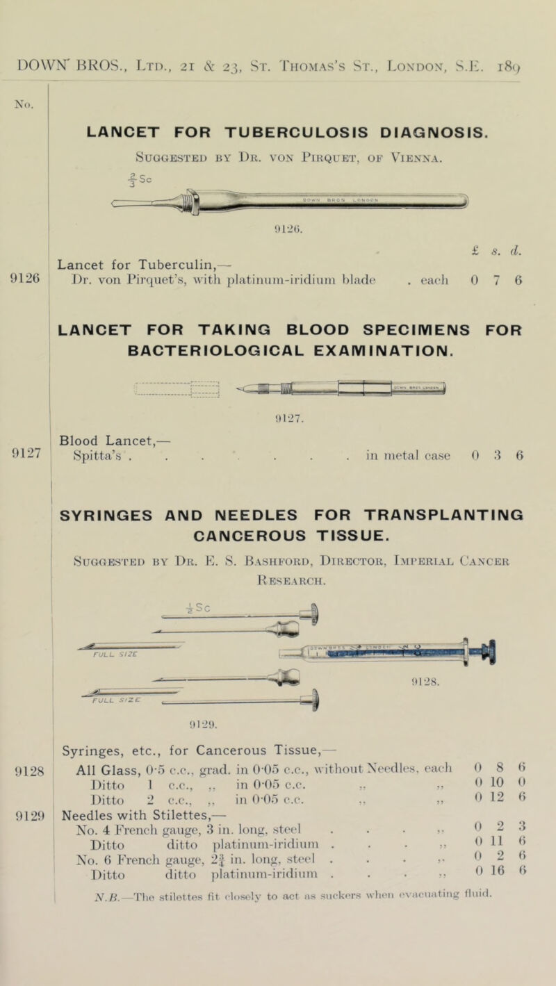 LANCET FOR TUBERCULOSIS DIAGNOSIS. Suggested by Dr. vox Pikquet, of V'iexx.\. y Sc J< _y. DOWN BRCS LONDON fe' !U-2(). Lancet for Tuberculin,— 9126 Dr. von Pirquet’s, witli |)latininn-ii'idiiim blade £ s. d. each 0 7 6 LANCET FOR TAKING BLOOD SPECIMENS FOR BACTERIOLOGICAL EXAMINATION. c:z:z:;ii77: - [— !)127. Blood Lancet,— •B27 Spitta’s ....... in metal case 0 ') 6 SYRINGES AND NEEDLES FOR TRANSPLANTING CANCEROUS TISSUE. Suggested by Dr. K. S. Basiiford, Director, Lmferi.al Caxcer B ESEARCH. I iSc . ^ — ruLL size FULL Size . i 5^ !»12S. Syringes, etc., for Cancerous Tissue,— 9128 All Glass, 0‘6 c.e., grad, in 0 (lo c.c., without Xei'dles (‘aeh 0 8 6 Ditto 1 c.e., ,, in Odo c.e. ,. ? ? 0 10 0 9129 Ditto 2 C.C., ,. in 9 05 c.c. Needles with Stilettes,— 59 0 12 6 Xo. 4 French gauge, .‘1 in. long, steel 9' 0 2 3 6 Ditto ditto ])latinum-iridium . 9 9 0 11 No. 6 French gauge, 2^ in. long, steel . 9 * 0 2 16 6 Ditto ditto platinum-iridium . 9 0 6 A^/^.—Tlio stilettes fit closoly to act ns siifkor.s wlieii ('viu-uating fluid.