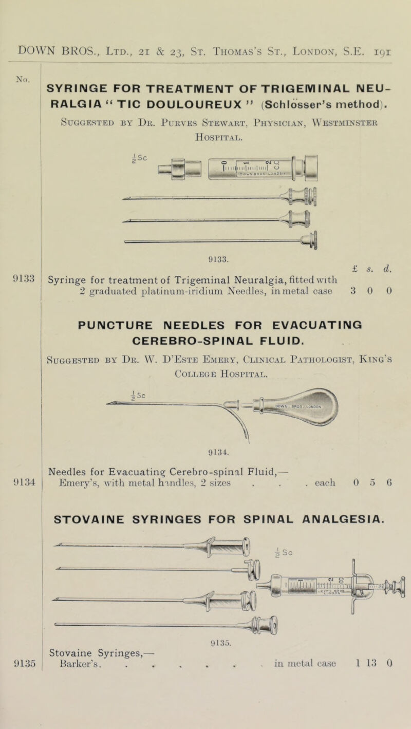 No. 9133 SYRINGE FOR TREATMENT OF TRIGEM IN AL NEU- RALGIA “ TIC DOULOUREUX” (Schlosser’s method . Suggested by Bb. Purves Stewart, Physici.\n, Westminster H0SPIT.A.L. Syringe for treatment of Trigeminal Neuralgia, fitted with 2 graduated platinuni-iridiuni Needles, in metal case £ s. d. 3 0 0 PUNCTURE NEEDLES FOR EVACUATING CEREBRO-SPINAL FLUID. Suggested by Dr. W. D’Este Emery, Clinical Pathologist, King’s College Hospital. Needles for Evacuating Cerebro-spinal Fluid,— 9134 I Emery’s, witli metal h indies, 2 sizes . . . eaeli 0 5 0 STOVAINE SYRINGES FOR SPINAL ANALGESIA. 9135 Stovaine Syringes,— Barker’s. in metal case 1 13 0