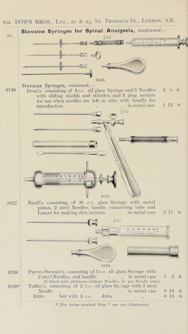 No. 9136 1)137 Stovaine Syringes for Spinal Analgesia, contwued.— 913(>. Stovaine Syringes, continued,— Dean’s, consisting of 3c.c. all glass Syringe and 3 Needles £ s. d. Avitli sliding shields and stilettos, and 3 ])hig mounts for use when needles are left in sitw, with handle for introduction ..... in metal case 1 12 0 HyaH’s, consisting of 10 c.c. glass Syringe with metal : ]hston, 2 steel Needles, handle, eonneeting tube and Lancet for making skin incision . . inmetalca.se 2 17 0 9138 9139* it 13 8. Purves Stewart’s, consi.sting of h c.c. all gla.ss Syringe with 2 steel Needles, and handle. . . inmetalca.se 12 0 If fitti'd witli platiiiuin-iridiuin Noedips, Is. por Nei'dlo extra. ’ruttier’s, consisting of 2 c.c. all glass Syringe with 1 steel Needle . . . . . .in metal ease 0 13 0 Ditto but with 3 c.c. ditto ,, 0 15 0