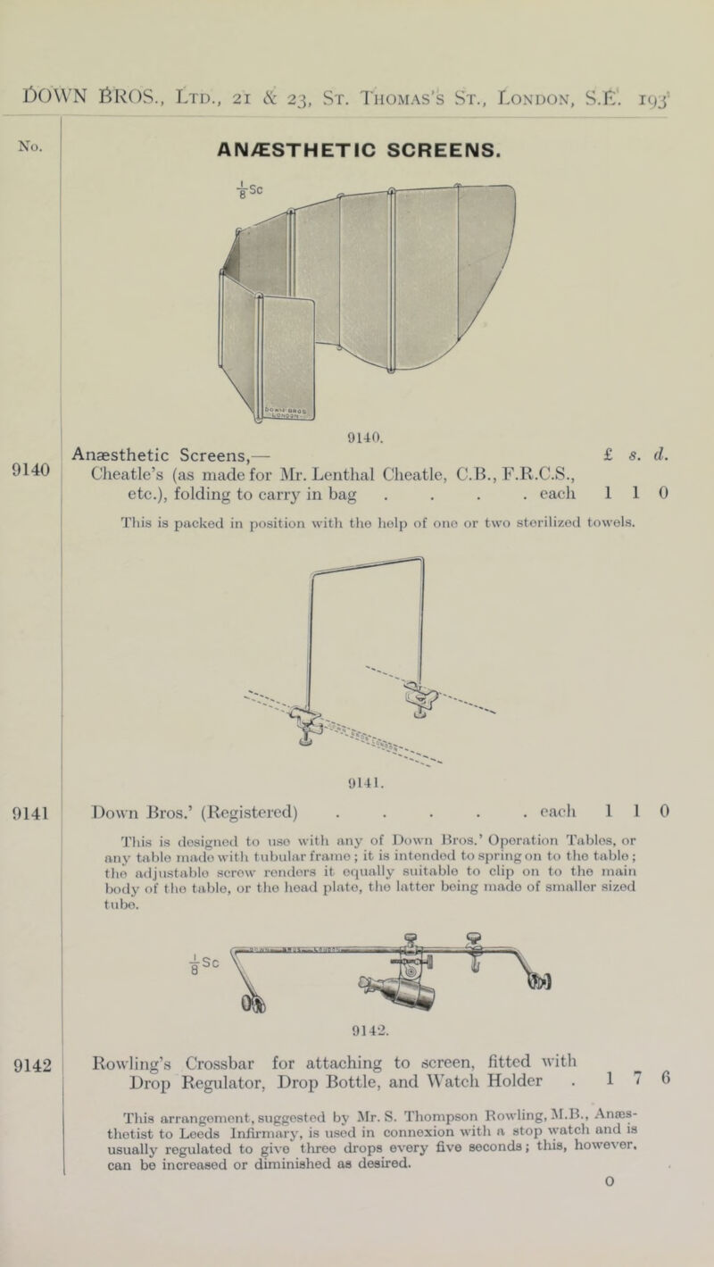 No. AN/ESTHETIC SCREENS. 9140 9140. Anaesthetic Screens,— £ s. d. Cheatle’s (as made for Mr. Lenthal Clieatle, C. B., F.R.C.S., etc.), folding to carry in bag .... each 110 Tliis is packed in position witli tlio help of one or two sterilized towels. 0141 Down Jlros.’ (Registered) ..... eaeh 110 This is designed to nso with any of Down liros.’ Operation Tables, or any table made with tvibular frame ; it is intended to spring on to the table ; the ailjustablo screw renders it equally suitable to clip o?i to the main body of the table, or the head plate, the latter being made of smaller sized tube. 9142 ’ Rowling’s Crossbar for attaching to screen, fitted with I Drop Regulator, Drop Bottle, and Watch Holder . 1 I This arrangement, suggested by Jlr. S. Thompson Rowling, M.B., Anscs- thetist to Leeds Infirmary, is used in connexion with a stop ^yatch and is usually regulated to give three drops every five seconds; this, however, can be increased or diminished as desired. 0