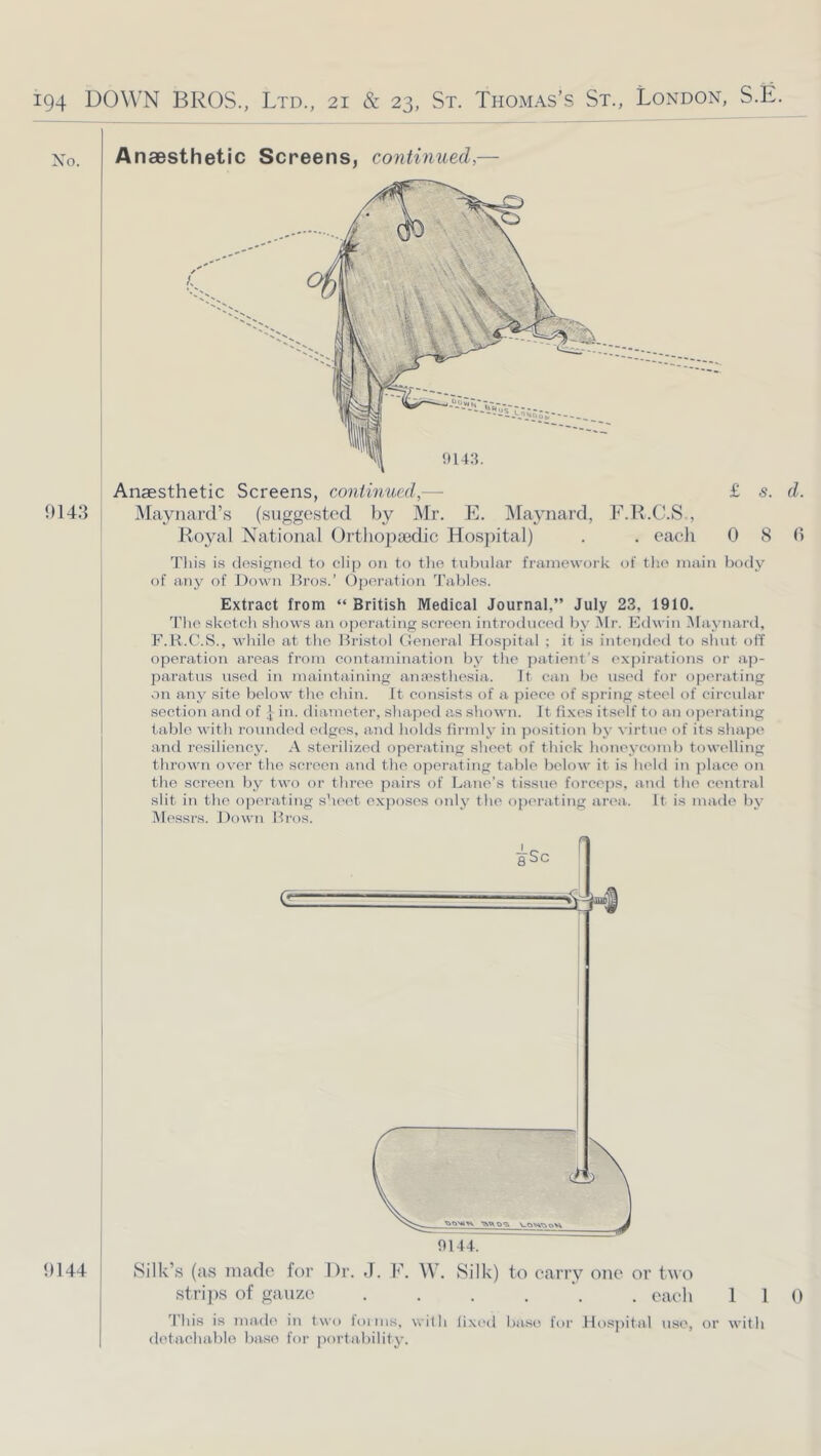 No. 1)143 1)144 AnaBsthetic Screens, continued,— Anaesthetic Screens, continued,—• £ s. d. jMaynard’s (.suggested by Mr. E. Maynard, ]<''.R.C.S , Royal National Ortli02)a3dic Hospital) . . eaeh 0 8 fi Tliis is designed to clip on to tlie tubular framework of tlio main body of any of Down Bros.’ ()poration Tables. Extract from “ British Medical Journal,” July 23, 1910. The sketch shows an operating screen introduced by Mr. Edwin Maynard, F.B.C.S., Mdiile at the Bristol Oeneral Hospital ; it is intended to shut off operation areas from contamination by the ])atient’s e.xpirations or ap- paratus used in maintaining amTesthesia. It can be used for o])erating on any site below the chin. It consists of a piece of spring steel of circular section and of | in. diameter, sliape'd as sliown. It fixes itself to an opc'rating table with rounded edges, and holds firmly in j^osition by virtue of its shape aiid resiliency. A sterilized operating sheet of thick honeycomb towelling thrown over the screen and the operating table beloM' it is held in place on the screen by two or three pairs of Lane’s tissue forceps, and the central slit in the opei-ating sheet exposes only the oj)erating area.. It is made by Messrs. Down Bros. tSilk’.s (as made for Dr. J. F. AV, Silk) to carry one or two stri])s of gauze . . . . . each 1 1 0 'I'his is ma.de in two ioiius, with li.xed base for Hosjiita.l use, or with detachable base foi- |>orta.bility.
