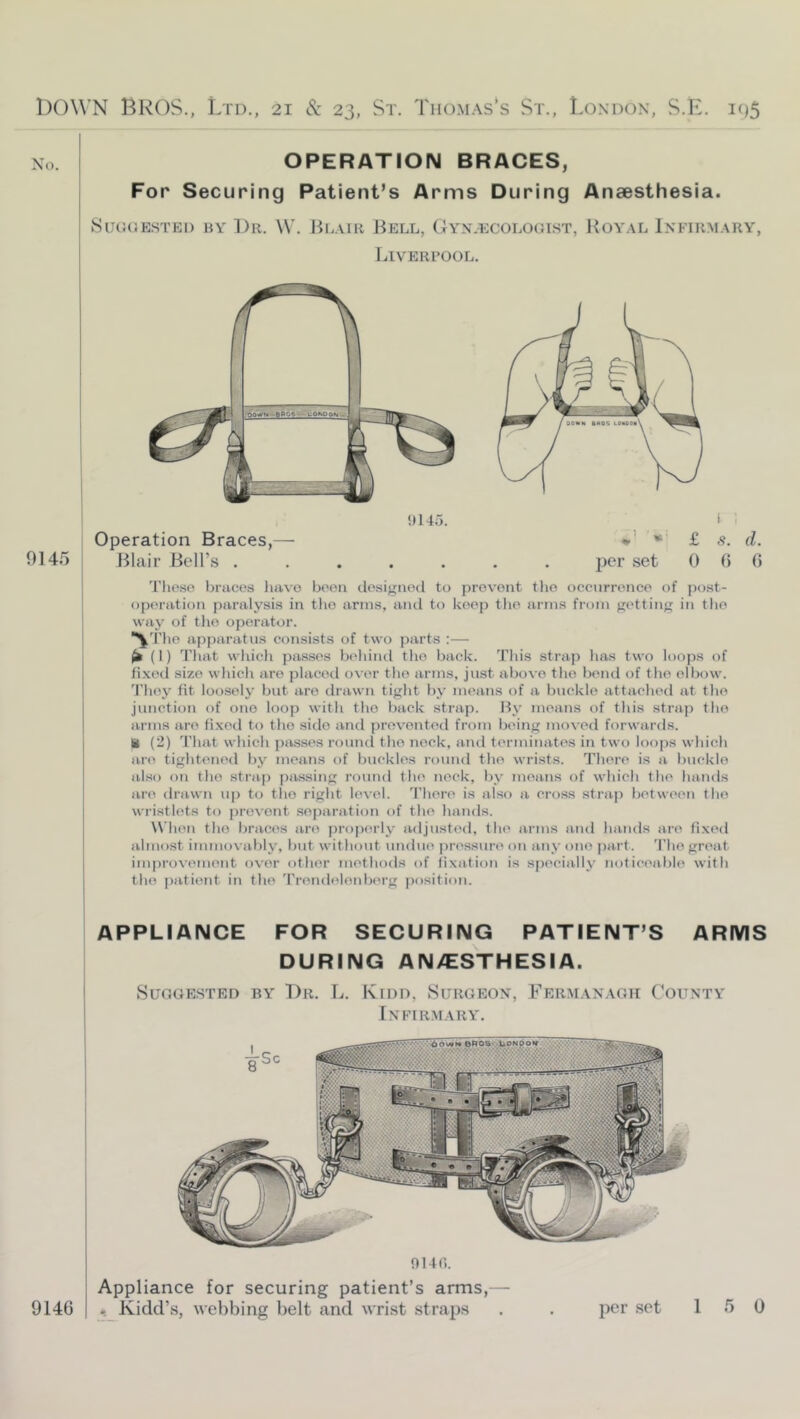 No. OPERATION BRACES, For Securing Patient’s Arms During Anaesthesia. 8ug(5estei) by ])r. W. Blair Bell, Gynlecologist, Royal Infirmary, Liveri’ool. 0145 Operation Braces,— Blair Bell’s . ‘>145. 'I’lieso braces have boon dosignocl to prevent tlie occurrence of po.st- op('ration paralysis in tlio arms, and to keep tlie arms from getting in the way of tlie operator. ^'I'lie apparatus consists of two parts :— ^ (I) That which passes beliind the back. Tliis strap has two loops of fixed size whicli are placed over the arms, just above the bend of the elbow. 'I'hey fit loosely but are drawn tight by means of a buckle attached at the junction of one loop with the back strap. By means of this strap the arms are fi.xed to the side and prevented from being moved forwards, il (2) That which psisses rouml the nock, and terminates in two loops which are tightened by means of buckles round the wrists. There is a buckle also on the strap pa.ssing roimd the neck, by means of which the hands are drawn up to the right level. There is also a ero.ss strap between the wristlets to j)revont se|)aration of the hands. W hen the braces are prop(a'ly adjustt'd, the arms and hands are fixed almost immovably, but without undue jiressun' on any one part. 'I’he great improvement over other methods of fixation is specially noticeabli^ with the patient in the Trendeinnberg position. APPLIANCE FOR SECURING PATIENT’S ARMS DURING AN/ESTHESIA. SUOGE.STED BY T)r. L. IviDD, SuRGEON, FeRM.VNAGK CoUNTY Infir.mary. 0140. Appliance for securing patient’s arms,— 9140 I ^Kidd’s, webbing belt and wrist straps per set 15 0