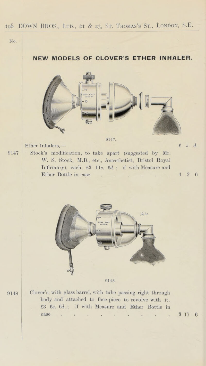 No. NEW MODELS OF CLOVER’S ETHER INHALER. 9147 9147. Ether Inhalers,— £ s. d. Stock’s modification, to take apart (suggested J)y Mr. W. S. Stock, M.B., etc., Anaesthetist, Bristol Boyal Infirmary), each, £.3 ID. fid. ; if Avith Measure and Ether Bottle in case . . . . . . 4 2 fi 9148. 0148 Clover’s, with glass barrel, with tube passing right through body and attached to face-piece to revolve with it, £3 65. fid. ; if with Measure and Ether Bottle in case 3 17 C