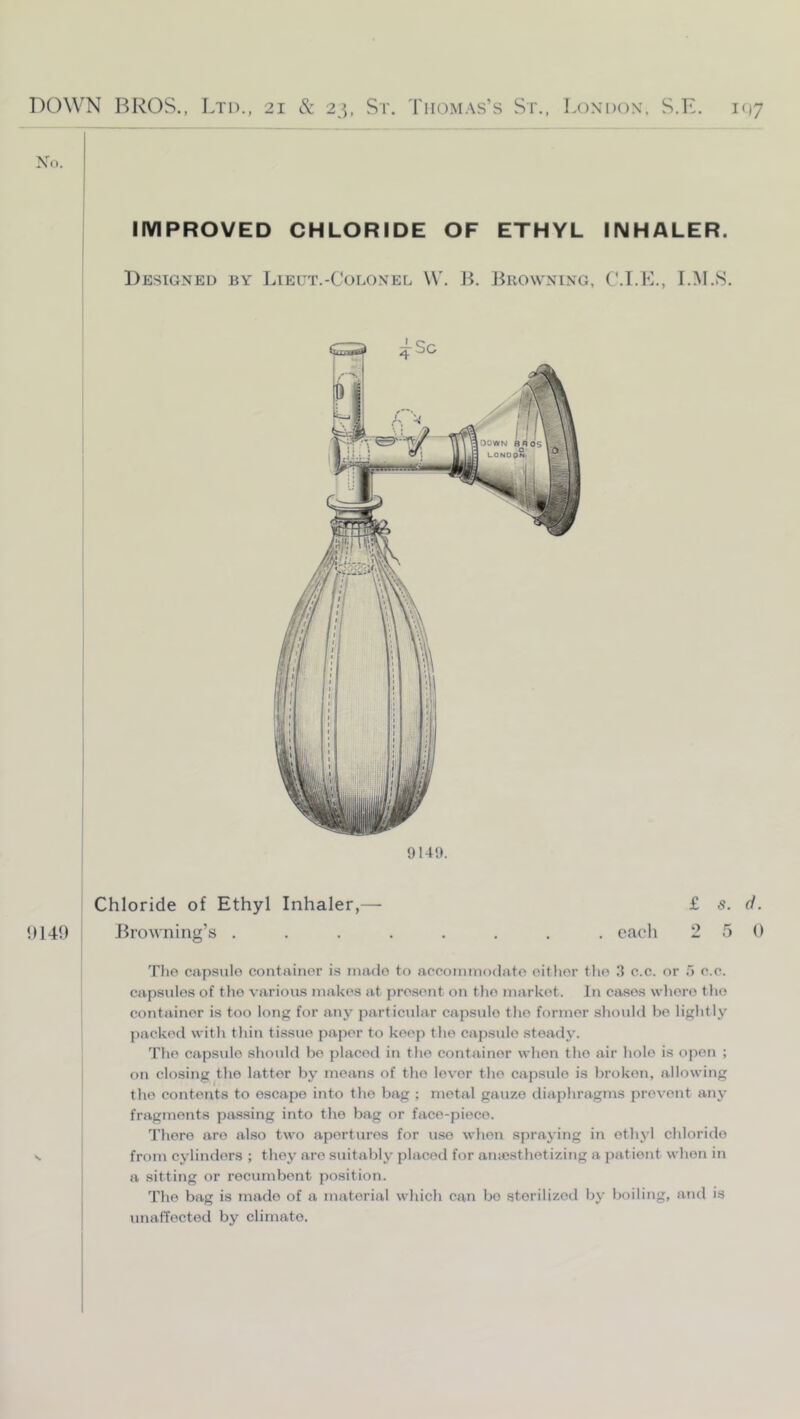 IMPROVED CHLORIDE OF ETHYL INHALER. Designed by Lieut.-Colonel \V. B. Browning, C.I.K., I.M.S. 914!). Chloride of Ethyl Inhaler,— £ 5. d. 1)149 Jkowning’s ........ each 2 5 0 Tlio capsulo container is made to accoinniodato eitlior tlio 3 c.c. or 5 c.c. capsules of the various makes at present on tlio market. In cases whore the container is too long for any particular capsulo the former should bo lightly jiacked with thin tissue paper to keep the capsulo steadj’. The capsulo should bo placed in the container when the air liolo is open ; on closing the latter by means of the lover the capsule is broken, allowing the contents to escape into the bag ; metal gauze diaphragms prevent anj' fragments passing into the bag or face-piece. There are also two apertures for use when spraying in ethyl chloride N from cylinders ; they are suitably placed for amcsthetizing a patient when in i a sitting or recumbent position. The bag is made of a material which can bo sterilized by boiling, and is unaffected by climate.