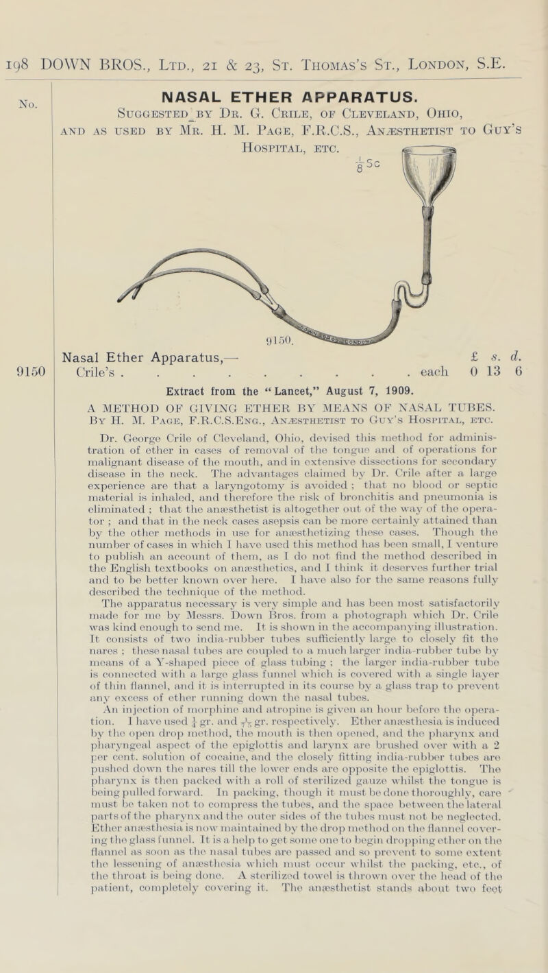 No. 9150 NASAL ETHER APPARATUS. SUGGESTED_BY Dr. G. CrILE, OF CLEVELAND, OhIO, AND AS USED BY Mr. H. M. PaGE, F.R.C.S., ANESTHETIST TO Guy’s Nasal Ether Apparatus,— £ d. Crile’s ......... eaeli 0 13 (3 Extract from the “ Lancet,” August 7, 1909. A METHOD OF OIVINO ETHER BY MEANS OF NASAL TUBES. By H. M. Page, F.R.C.S.Eng., Anesthetist to Guy’s Hospital, etc. Dr. George Crile of Cleveland, Ohio, devised this method for adminis- tration of ether in cases of removal of the tongue aiul of operations for malignant disease of the mouth, and in extensive dissection.s for secondary disease in the neck. The axh antages claimed by Dr. Crile after a largo experience are that a laryngotomy is avoided ; that no blood or septic material is inhaled, and therefore the risk of bronchitis and pneumonia is eliminated ; that tlie anaesthetist is altogether out of the way of the opera- tor ; and that in the neck cases asepsis can be more certainly attained than by the other methods in use foi' ami'sthetizing these cases, ’riiovigh the number of cases in which I lun-e used this method has been small, I \-enture to publish an account of them, as 1 do not find the method described in the English textbooks on amesthetics, and 1 think it tleservos further trial and to be better known over hero. 1 have also for the same reasons fully described the technique of the method. The apparatus necessary is very sinqile and has been most satisfactorily made for me by Messrs. Down Bros, from a ]ihotograph which Dr. Crile was kind enough to send me. It is shown in the accompanying illustration. It consists of two india-rubber tubes sufficiently large to closely fit the naros ; these nasal tvd)es are coupled to a much larger india-rubber tidje by means of a V-shaped jiiece of glass tubing ; the larger india-rubber trdoe is connected with ai hu•g{^ glass funnel which is covered with a. single layer of thin (humel, and it is interrupted in its course l)y a glass trap to prevent aitiy exc(>ss of eth(>r running down the nasal tubes. An injection of mor])hinp and atro])ino is gi\-en a.n hour beft)re the opera- 1 ion. 1 have used | gr. a.nd gr. respectively. Ether anaxsthesia is iiulucetl by the op(>n dro]! method, the mouth is then opened, a.nd the jiharynx and pharyngeal aspect of the epiglottis and larynx are brushed o\-er with a 2 f:er cent, solution of cocaine, and the closely fitting india-rubber tubes are pushed down the mires till the lower ends are opposite the epiglottis, d’he pharynx is then ]iacked with a roll of sterilizecl gauze whilst the tongue is being pulled forwai'd. In packing, though it must be done thoroughly, care ’ must be taken not to compress the tubes, and the space betiveen the lateral jiartsof the jiha.rynx and the outer sides of the tulies must not b(' negh'eted. Ether ana-stliesia is now maintained by the ilrop metbod on the flannel eovi'r- ing the glass funnel. It is a hel|i to get some one to bi'gin dropping ether on the flannel as soon as the nasal tubi's are passinl a.nd so pi'e\'i'nt to some extent the lessening of ana'sthesia which must occur whilst the ])aeking, etc., of the throat is being done. A sterilized towel is thrown o\er the hea.d of the jiationt, complotoly covering it. 'Phe amesthetist stands about two feqt