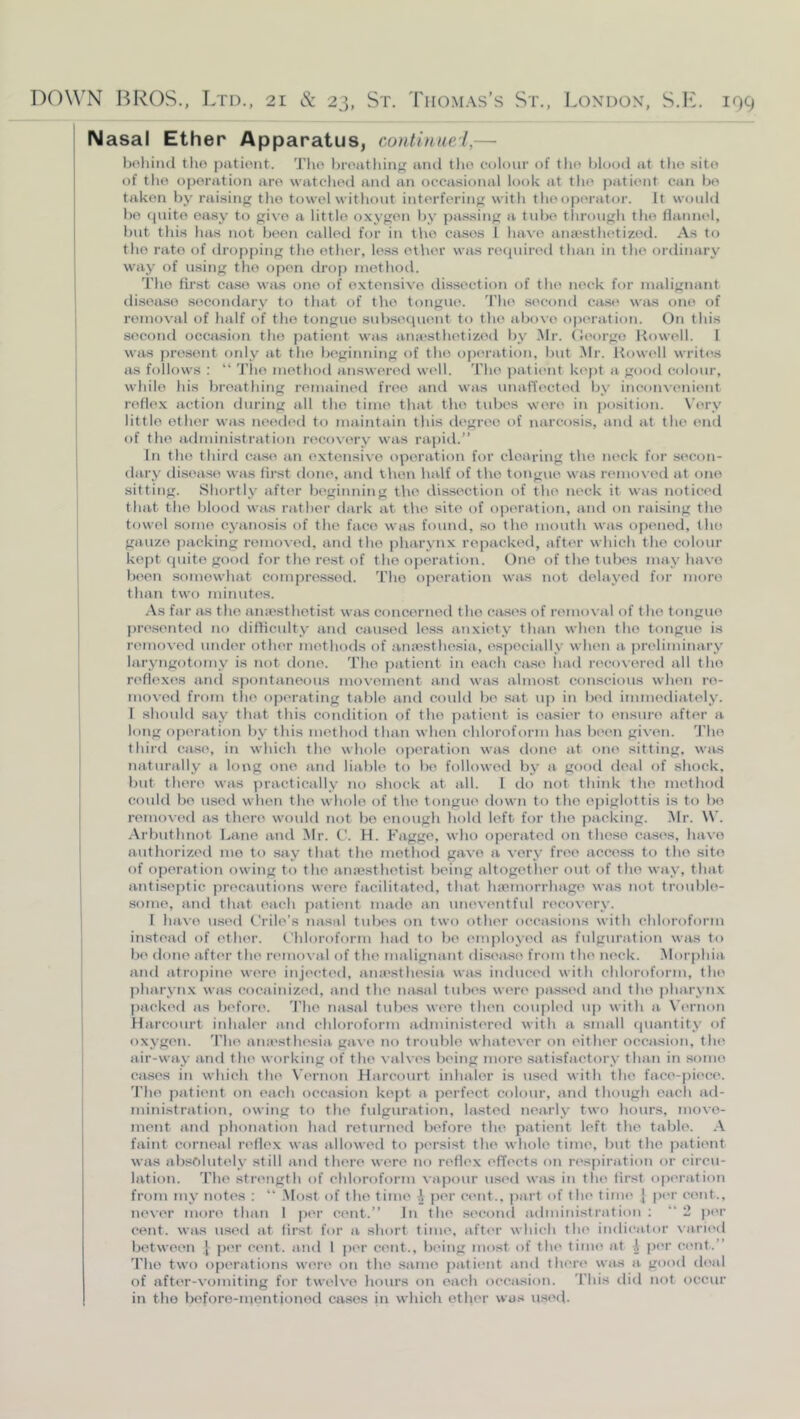 Nasal Ether Apparatus, continue!,— bohiiul tho piitioiit. Tlio hroatliiiif? ainl tlio colour of tlio blood at the sito of the operation are watched and an occasional look at tho patient can he taken by raising the towel without interfering with theopei ator. It would he quite easy to give a little oxygen by passing a tube through tho tlannel, hut this has not been called for in the cases 1 luu’O anaesthetized. As to tho rate of dro[)ping the other, le.ss other was recjuired than in tho ordinary way of using tho open drop method. The first ca.so was one of extensive dissection of the neck for malignant disease secondary to that of the tongue. 'I'ho .second case wiis one of removal of half of tho tongue sid)se(iuent to the above operation. On this second occasion tho patient was aiucsthetized by .Mr. (Jeorgo Rowell. 1 was present oidy at tho beginning of tho oj)eration, but Mr. Kow('ll writes as follows : “ 'I’ho metliod answertal well. 'I'ho patient kept a good colour, while his breathing remained free and was unalTected by incoinenient refle.x action during all tho time that the tubes were in j)osition. N’ery little other was needed to maintain this ilegree of narcosis, ami at the end of the administration recoN'ory was raj)id.” In tho third case an extensive operation for clearing tho neck for secon- dary disc'ase was first done, and then half of tho tongue was r»‘mo\'ed at one sitting. Shortly after bc'ginning the dissection of tho neck it was noticed that tho blood was rather dark at the site of operation, and on raising tho towel some cyanosis of the face was found, so the mouth was opened, the gauze packing removed, and the pharynx repacked, after which the colour kept quite good for tho rest of the operation. One of the tubes may have been somewhat compressed. T'ho operation was not delayed for more than two minutes. As far as tho anicsthotist was concerned tho ciuses of removal of tho tongue pre.sented no difticulty and caused less anxiety than when tho tongue is removed under other methods of anresthesia, especially when a preliminary laryngotomy is not done. Tho patient in each case had recovered all tho refle.xes and spontaneous movement and was almost conscious when re- moved from tho operating table and coidd be sat u|) in bed immediately. I should say that this coiulition of tho patient is easier to eiisure after a long operation by this method than when chloroform has been given, d'ho third case, in which tho whole operation was done at one sitting, was naturally a long one and liable to be followed by a good deal of shock, but there was practically no shock at all. I do not thitd< tho method could be used when the whole of the tongue down to tho epiglottis is to be removed as there would not bo enough hold loft for tho packing. Mr. W. .Arbuthnot Lane and Mr. C. H. Fagge, who operated on these cases, have authorized mo to say that tho method gave a very free aceoss to tho sito of operation owing to tho amcsthetist being altogether out of the way, that anti.septic precautions were facilitated, that luemorrhage was not troid)lo- somo, anil that each patient made an uneventful recovery. I ha\'o used C'rile’s nasal tubes on two other occasions with chloroform instead of ether, t'hloroform had to be employi'd as fulgurafion was to be done after the ri'inova.l of the malignant disea.se from tho neck. .Morphia, and atropine were injected, aiursthesia was induced with chloroform, the |)hai\\nx was cocainized, and the nasal tube's weri' pa.ssed and tho pharynx packed as before. 'I'ho nasal tubi's were then coupled up with a Vernon Ilarcourt iidialer anil chloroform administered with a small quantity of oxygen. 'I’he ana'sthesia gave no trouble whatever on either occasion, the air-way and the working of the valves being more satisfactory than in some cases in which the N’ernon Harcourt inhaler is used with the face-jiiece. 'I'he patii'ut on each occasion kept a perfect colour, anil though each ad- ministration. owing to the fulguration, lasteil nearly two hours, move- ment and phonation had returned before the patient left the table. .\ faint corneal ri'flex was allowed to persist the whole time, but tho patient was absolutely still and there were no reflex effects on respiration or circu- lation. 'I'he strength of chloroform va]iour u.sed was in the first operation from my notes : “ .Most of the time ^ jier ci'iit., part of the time j |)er cent., never mori' than 1 per cent.” In the second administration ; “ 2 per cent, was usi'd at first for a short time, after which tho indicator varii'd between | pi'r cent, and 1 jii'r cent., bi'ing most of the time at ^ pi'r cent.” 'I'ho two operations wen' on tho same patient and there was a good deal of after-vomiting for twelve hours on each occiusion. 'I'his did not occur in the beforo-montionod cases jn which otlior was used.