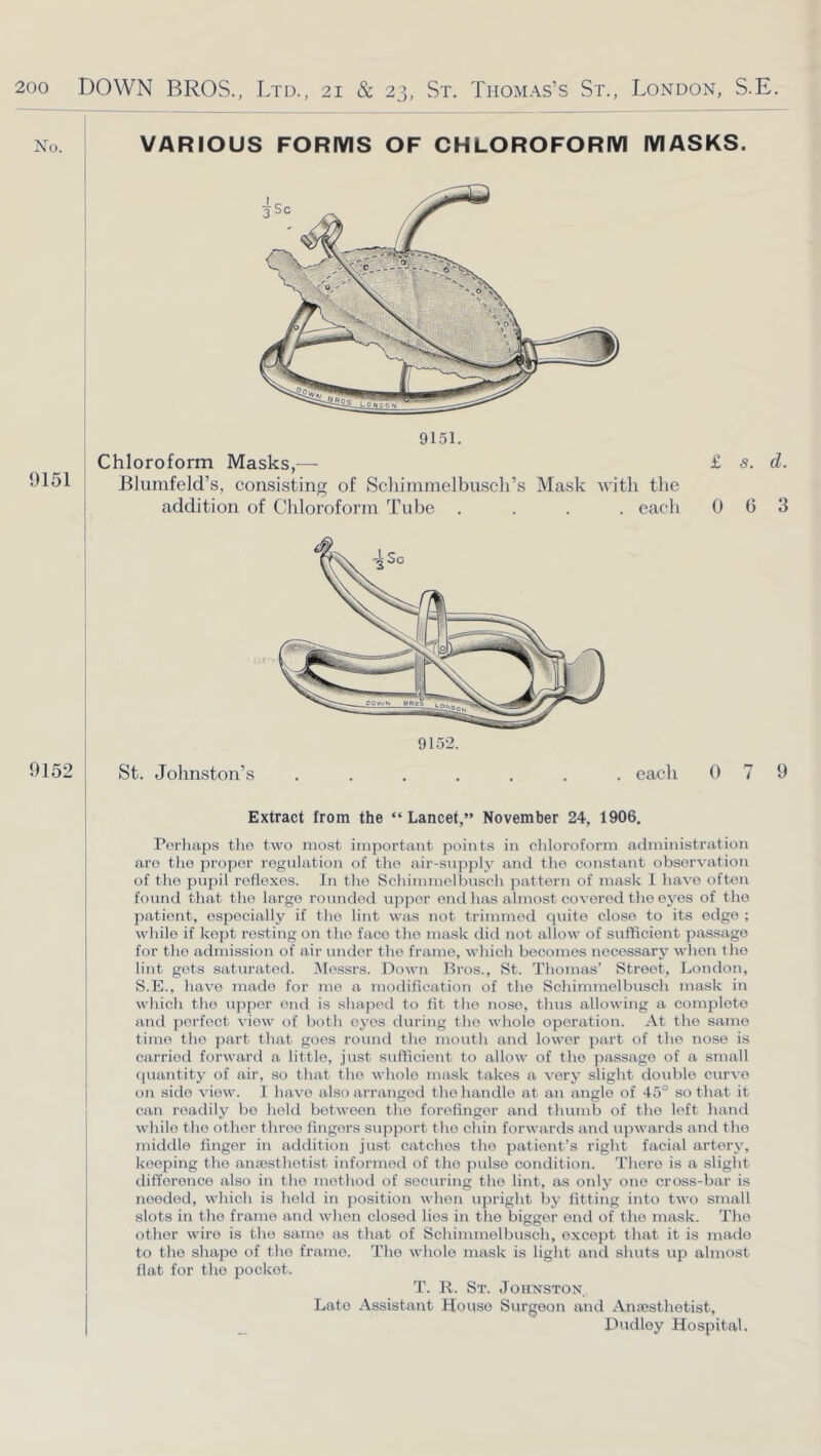 No. VARIOUS FORMS OF CHLOROFORM MASKS. 9151 9151. Chloroform Masks,—■ Blumfeld’s, consisting of Schimmelbuscli’s Mask with the addition of Chloroform Tube .... each £ s. d. 0 6 3 Extract from the “ Lancet,” November 24, 1906. Perhajas the two most important points in chloroform administration are the proper regulation of the air-supply and the constant observation of the pupil reflexes. In the Schimmelbusch pattern of mask I have often found that the large rounded upper end has almost covered the eyes of the patient, especially if the lint was not trimmed cpiite close to its edge ; while if kept resting on the face the mask did not allow of sufficient passage for the admission of air under the frame, which becomes necessary when the lint gets saturated. jMessrs. Down Bros., St. Thomas’ Street, London, S.E., have made for mo a modification of the Schimmelbusch mask in which the upper end is shaped to fit the nose, thus allowing a complete and perfect view of both eyes during the whole operation. At the same time the part that goes round the mouth and lower part of the nose is carried forward a little, just sufficient to allow of the passage of a small quantity of air, so that the whole mask takes a very slight doid)le curve on side view. I have also arranged the handle at an angle of 45° so that it can readily be held between the forefinger and tluimb of the left hand while the other throe fingers support the chin forwards and upwards and the middle finger in addition just catches the patient’s right facial artery, keeping the anajsthotist informed of the pulse condition. There is a slight difference also in the method of securing the lint, as only one cross-bar is needed, which is held in position when upright by fitting into two smalt slots in the frame and when closed lies in the bigger end of the mask. The other wire is the same as that of Schimmelbusch, except that it is made to the shape of the frame. The whole mask is light and shuts up almost flat for the pocket. T. R. St. Johnston Late Assistant House Surgeon and Anajsthetist, Dudley Hospital.