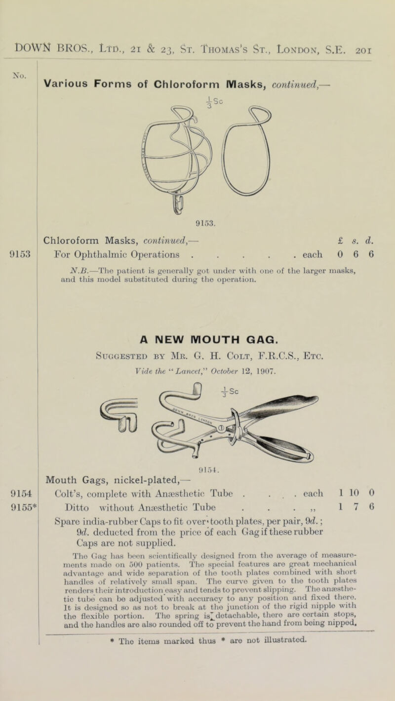 No. Various Forms of Chloroform Masks, continued,— Chloroform Masks, continued,— 0153 For Ophthalmic Operations £ s. d. . each 0 6 6 N.B.—The patient is generally got iiiuler with one of tlie larger masks, and this model substituted during the operation. A NEW MOUTH GAG. 9154 9155* Suggested by Mr. G. H. Colt, F.R.C.S., Etc. Vide the '‘‘Lancet, October 12, 1907. Colt’s, complete with Anajsthetic Tube . ... each Ditto without Anaesthetic Tube . . • 1 10 1 7 Spare india-rubber Caps to fit over’ tooth plates, per pair, 9fZ.; 9fZ. deducted from the price of each Gag if these rubber Caps are not supplied. The Gag has been scientifically designed from the average of measure- ments made on 500 patients. The special features are great mechanical advantage and wide separation of the tooth plates combined with short handles of relatively small span. The curve given to the tooth plates renders their introduction oa.sy and tends to prevent slipping. The anesthe- tic tube can bo adjusted with accuracy to any position and fixed there. It is designed so as not to break at the junction of the rigid nipple with the flexible portion. The spring i32.dotachablo, there are certain stops, and the handles are also rounded off to prevent the hand from being nipped. * The items marked thus * are not illustrated. 0 6