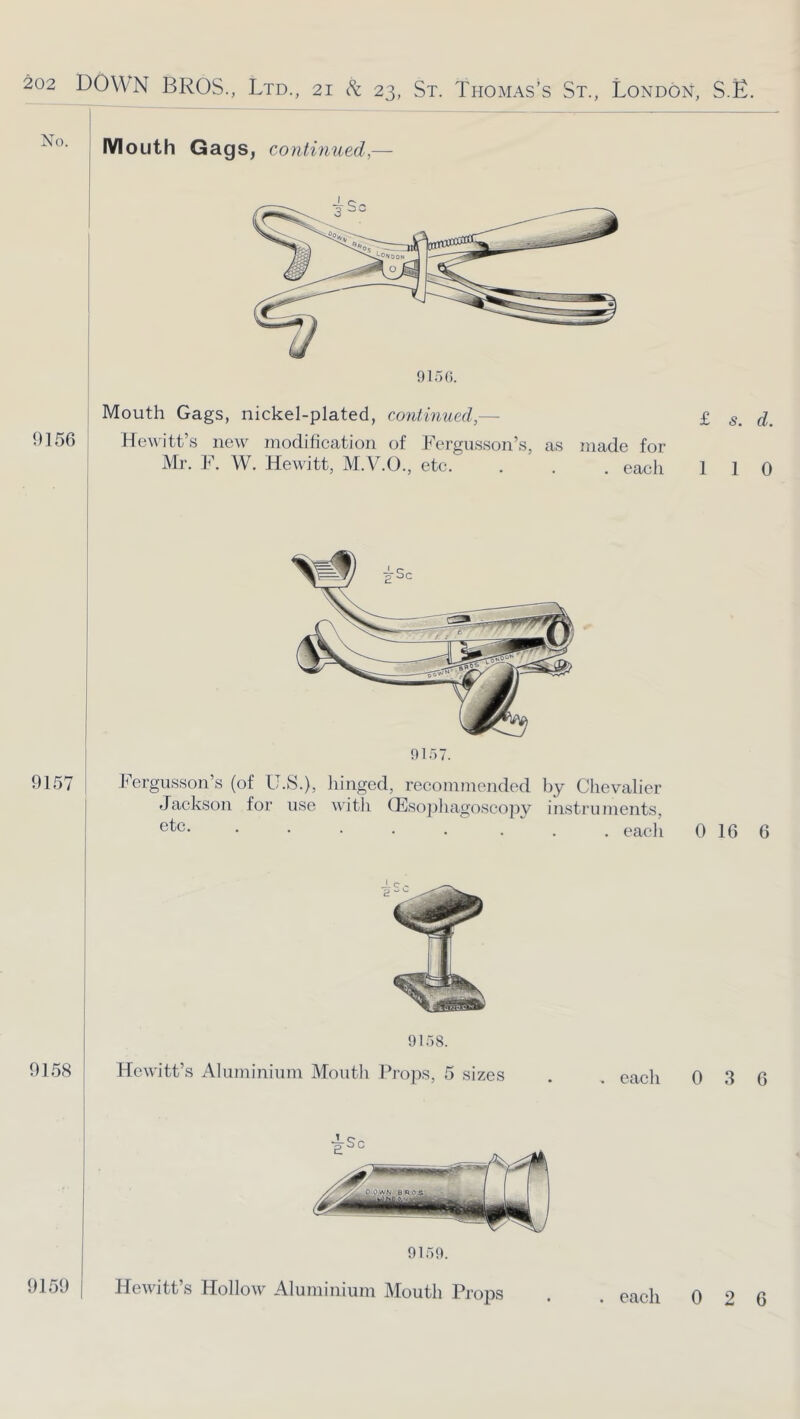 IVIouth GagSj continued,— 9157. 915^ Fergusson’s (of U.S.), hinged, recommended by Chevalier Jackson for iise with CEso])liagoscopy in.strnments, ..... ... each 9158 9159 9 If) 8. Hewitt’s Alnminiimi Montli Props, 5 sizes . . each Hewitt’s Hollow Aluminium Mouth Props eaeh 9]5r). Mouth Gags, nickel-plated, co?Uinued,— 9156 Hewitt’s new^ modification of Fergusson’s, as made for Mr. F. W. Hewdtt, M.V.O., etc. . . . eacli 9ir)9. £ s. d. 1 1 0 0 16 6 0 3 6 0 2 6