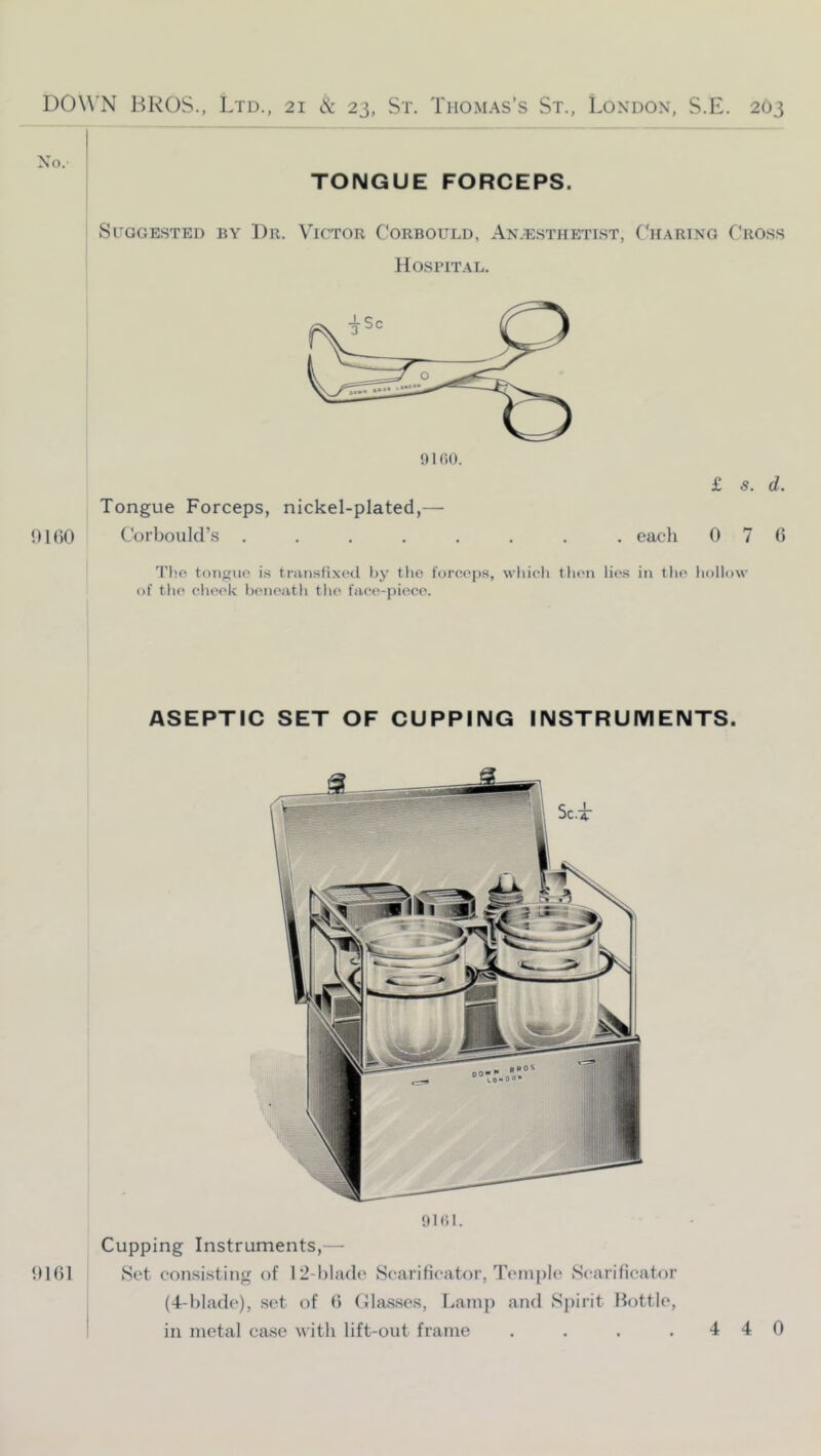 No. TONGUE FORCEPS. Suggested by Dr. Victor Corbould, Anaesthetist, ('haring Cross Hospital. £ s. d. Tongue Forceps, nickel-plated,— {)l()0 Corboiild’s ........ eacli 070 Tho toiiguo is tniiisfixcd by the l'orce|)s, wliicli then lies in the liollow of the elieek benentli tlie face-piece. 0101 ASEPTIC SET OF CUPPING INSTRUMENTS. Dlfll. Cupping Instruments,— Set consisting of 12-l)la(le Scarificator, Temple Scarificator (4-l)ladc), set of (> (llas.scs, lAatnp and Spirit liottlc, in metal ca.se with lift-out frame .... 4 4 0