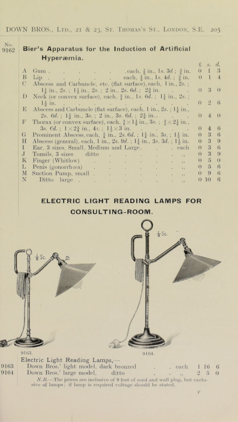 N'o. 01 ()2 Bier’s Apparatus for the Induction of Artificial Hyperaemia. A (Jiiin ..... .t*<u-li, ^ in., O’. .‘L/; | in. 1^ Lip ..... oach, J in., Lv. Ad. ; ^ in. (' -Xhsct'.ss and ('ail>iincU‘, etc. (Hat surface),each, 1 in., 2.5. ; L[ in., 2.S. ; I \ in., 25. ; 2 in., 2.5. (v/.; 2| in. I) Xeck (or conve.x surface), each, ^ in., 1.5. Hd. ; 1| in., 2.5. ; 11 in. . R Al).sc-e.ss and Carbuncle (Hat surface), each, 1 in., 2.5. ; 1^ in., 2.5. V)d. ; 1| in., ID. ; 2 in., ID. ikl. ; 2| in.. R d'liora.x (or convex surface), each, X 11 in., ID. ; J x 2^- in., 3.5. i'd. ; 1 X2f in., 4v. ; Ux3 in. .... C I’roininent Abscess, each, | in., 2.5. H(L ; 1|- in., ID. ; in. H. Abscess (general), each, 1 in., 2.5. Od. ; I j- in., ID’. 3d. ; \h in. 1 Bar, 3 sizes, Sinall, .Medium and Lai’g(‘. . . each J Tonsils, 3 sizes ditto . . . . • K Finger (W'hitlow) ......,, L Penis (gonorrluca) . . . . . . M Suction Pump, small ......,, N Ditto large £ 5. d. (I 1 3 (► I 4 D 3 0 (t 2 () (I 4 U 0 4 <5 0 3 () 0 3 0 D 3 () 0 3 0 0 5 0 0 5 (> D 0 () 0 10 0 ELECTRIC LIGHT READING LAMPS FOR CONSULTING-ROOIVI. ill!)Hi+. Electric Light Reading Lamps,— 01()3 Down Jiros.’ light model, dark bronz('il . . each lib b 01(54 Down Bros.’ large model, ditto . • 2 5 0 X./i.—Tlio prices ai(' inclusive of it feet of cord and wall pliijr, but e.xclii- sivo of lantps; if lain[i is rccpiirt'd voltage should b(' statcfl.