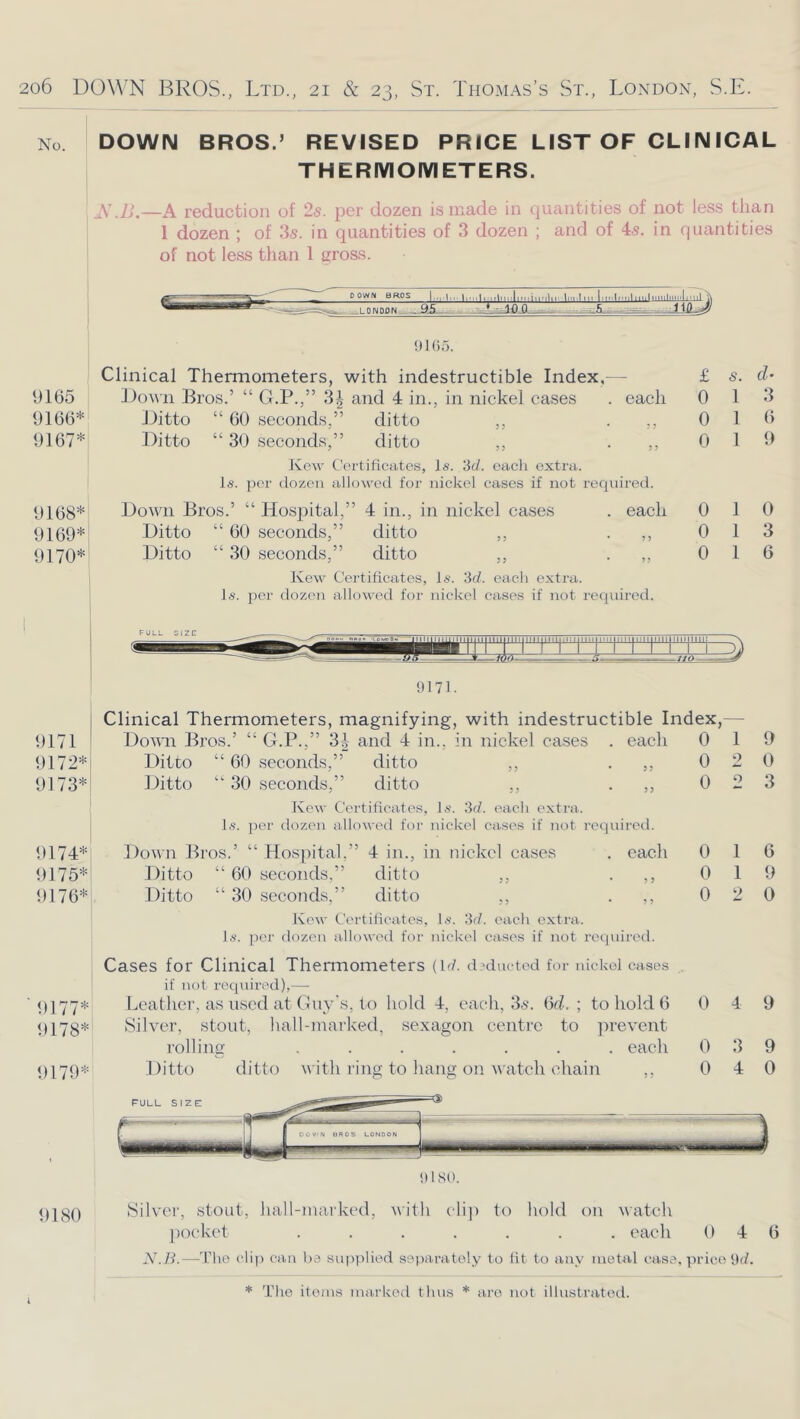No. DOWN BROS.’ REVISED PRICE LIST OF CLIN ICAL THERIYIOIYIETERS. i SJj,—A reduction of 25. per dozen is made in quantities of not less than 1 dozen ; of 3s. in quantities of 3 dozen ; and of 4s. in quantities of not less tlian 1 gross. ooww BROS ||..,||,,i|uii|i,piiiMlir li'i-ln. I.r.ilf.ilmiliiililllii'lim ,_L0NDflN.. 9105. Clinical Thermometers, with indestructible Index,- £ s. 9165 Down Bros.’ “ G.P.,” .3;| and 4 in., in nickel cases each 0 1 3 9166* Ditto “ 60 seconds,” ditto ,, ? ? 0 1 6 9167* Ditto “ 30 seconds,” ditto ,, 5 ? 0 1 9 Kow t'ertiticates, Is. 3c/. each extra. Is. per dozen allowed for nickel cases if not required. 9168* Down Bros.’ “ Hospital,” 4 in., in nickel cases each 0 1 0 9169* Ditto “ 60 seconds,” ditto ,, 0 1 3 9170* Ditto “ 30 seconds,” ditto ,, 0 1 6 Kew Certificates, Is. 3(/. each extra. Is. per dozoti allowed for nickel cases if not reciuired. 9171. Clinical Thermometers, magnifying, with indestructible Index, 9171 Dotvn Bros.’ “ G.P.,” 33 and 4 in., in nickel cases . each 0 1 9 9172* Ditto “ 60 seconds,” ditto ,, • 35 0 2 0 9173* Ditto “ 30 seconds,” ditto ,, • 55 0 O 3 Kew Certificates, Is. 3r/. each extra Is. per dozen allowed for nickel eases if not required. 9174* Down Bros.’ “ Hospital,” 4 in., in nickel eases . each 0 1 6 9175* Ditto “ 60 seconds,” ditto ,, • 3 3 0 1 9 9176* .Ditto “ 30 seconds,” ditto ,, • 5 5 0 2 0 Kew Certiticates, Is. 3d. each extra Is. per dozen allowed for nickel cases if not recjuired. Cases for Clinical Thermometers (id. dxiucted for i lickol cases . if not r('cpured),— 9177* Leather, as used at Guy’s, to hold 4, each, 35. ()d. ; to hold 6 0 4 9 9178* Silver, stout, hall-niarked, sexagon centre to ]n’event rolling ...... . each 0 3 9 9179* Ditto ditto with ring to hang on watch chain ,, 0 4 0 H180 Silver, stout, Jiall-markcd, with clip to hold on watch pocket ....... cacli 0 4 (i N.H.—'Pho cli]) can ha supi>lied s0))aratoly to lit to any metal case, ]irico 9(7.