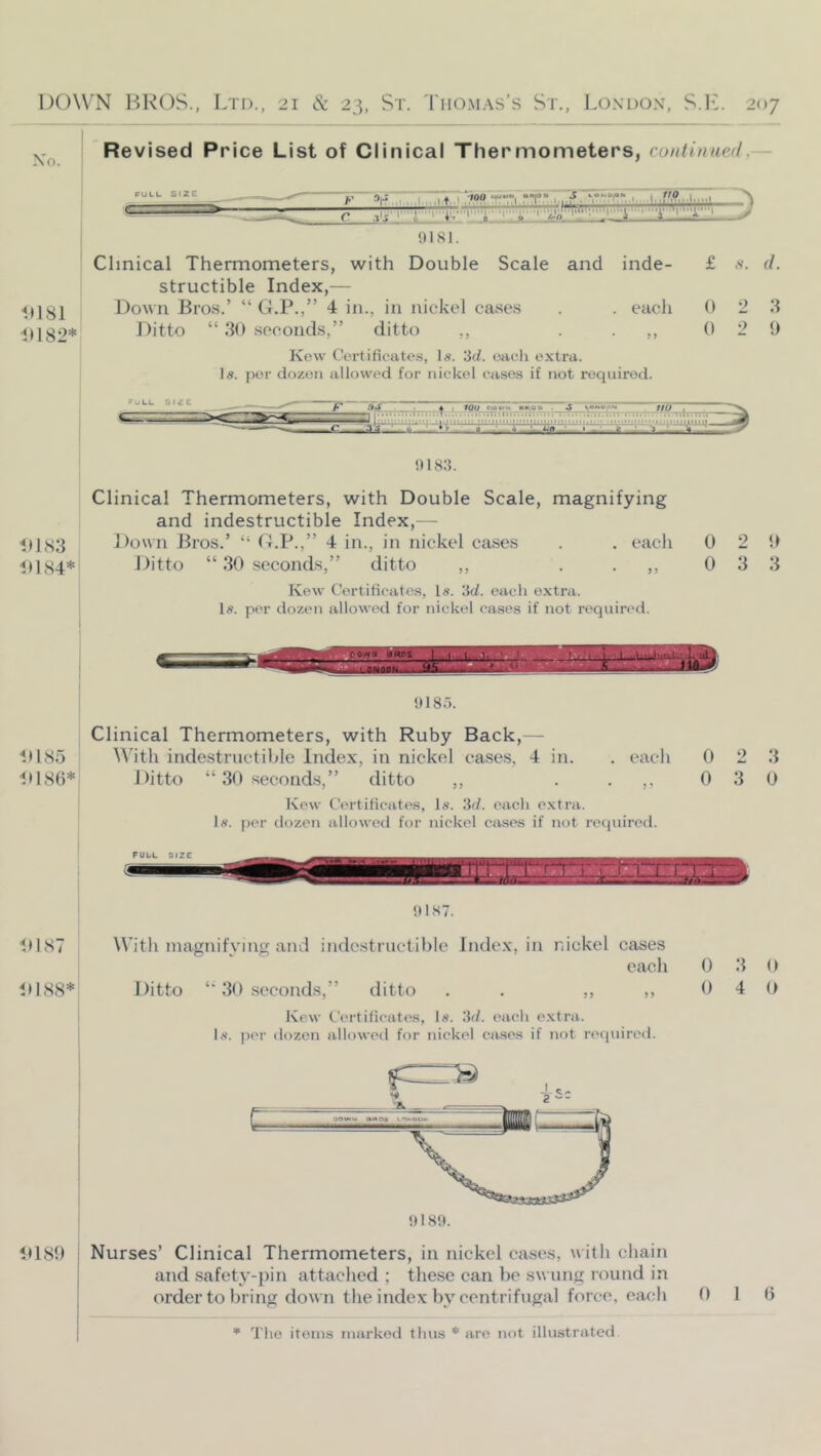 Xri. Revised Price List of Clinical Thermometers, continued.— PULL Size y ‘>1-' _c 0181. Clinical Thermometers, with Double Scale and inde- £ .v. d. structible Index,— <(1;^^ Down Bros.’ “ G.P.,” 4 in., in nickel cases . . each 0 2 3 11182* Ditto “ 30 seconds,” ditto ,, ..,,02 0 Kew Certificate.s, Is. 3d. oacli extra. Is. per dozen allowed for nickel cases if not required. ruLL Dmf ^ I ffO f niH3. Clinical Thermometers, with Double Scale, magnifying and indestructible Index,— 11183 Down Bros.’ “ (LP.,” 4 in., in nickel cases . . each 0 2 51 11184* Ditto “ 30 seconds,” ditto ,, . .,,033 Kew Certificates, Is. 3d. each extra. Is. per dozen allowed for nickel cases if not required. 9185. Clinical Thermometers, with Ruby Back,— 11185 With indestructible Index, in nickel cases, 4 in. . eacli 0 2 3 11186* Ditto “ 30 seconds,” ditto ,, ..,,030 Kew Certificates, Is. 3d. each extra. Is. per dozen allowed for nickel cases if not required. PULL SIZE ^ - !I187. 11187 11188* With niagnifvittg and indestructible Index, in nickel cases each Ditto 30 seconds,” ditto . . ,, ,, Kew Ceitificates, Is. 3d. each e.xtra. Is. per dozen allowed for nickel ca.ses if not required. H185) j Nurses’ Clinical Thermometers, in nickel cases, w ith chain 1 and .safety-pin attached ; these ean be swung round in ] order to bring down the index by centrifugal force, each 0 3 0 0 4 0 0 1 6