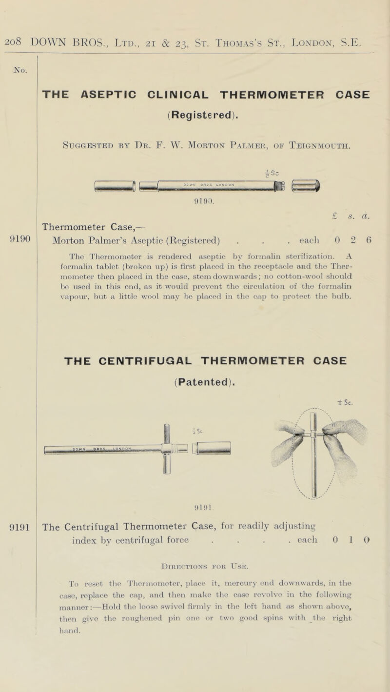 No. ! THE ASEPTIC CLINICAL THERMOIVIETER CASE (Reg istered). Suggested by 1)h. F. W. Morton P.almek, oe Teignmouth. r f I f SOWN tsnos UONOON 9190 Thermometer Case,— Morton Palmer’s Aseptic (RegistercM) . . . each 0 2 6 The Tlioi'inoiaetor i.s rendered a.septic by foniuilin sterilization. A formalin tablet (broken up) is first placed in the receptacle and tlie Tlier- mometer tlien placed in the case, stem downwards; no cotton-wool sliouUI b(' used in this end, as it would prevent tlie circulation of the formalin \'apour, but a little wool may be placed in the cap to protect the bulb. THE CENTRIFUGAL THERMOIVIETER CASE (Patented). I I hi hi t Sc. 9191 The Centrifugal Thermometer Case, for readily adjusting index by centrifugal force .... each 0 1 Directions for Use. d’o reset the 'rhermometor, jilace it, mercury cud downwards, in the case, replace the cap, and then make the case revolve in the following manner:—Hold the loose swivel tirmly in the left hand as shown aliove, then give the roughened pin one or two good s|)ins with the right hand.