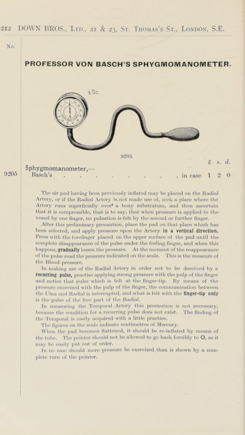 No. ! PROFESSOR VON BASCH’S SPHYGMOMANOIVIETER. £ .9. d. 12 0 Tlie air pad having been previously inflated may be placed on the Radial Artery, or if the Radial Artery is not made use of, seek a place wliero the Artery runs superficially over> a bony substratum, and then ascertain that it is cempressible, that is to say, that when pressure is applied to the vessel by ene finger, no pulsation is felt by the second or further finger. After this preliminary precaution, place the pad on that place which has boon selected, and apply pressure upon the Artery in a vertical direction. Press with the forefinger placed on the upper sm-face of the pad until the complete disappearance of the pulse under the feeling finger, and when this happens, gradually lessen the pressure. At the moment of the reappearance of tlie pulse road the pressure indicated on the scale. This is the measure of the Blood pressure. In making use of the Radial Artery in order not to bo deceived by a recurring pulse, practise applying strong pressure with the pulp of the finger and Tiotico that pulse which is felt at the finger-tip. liy moans of the pi'ossuro exorcised with the pulp of the finger, the communication between the Ulna and Radial is interrupted, and what is felt with the finger-tip only is the pulse of the free ])art of the Radial. In measuring the Temporal Artery this precaution is not necessary, Ijocauso the condition for a recurring pulse does not exist. The finding of the Temporal is easily accpiiretl with a little practice. 'Pho fio-uros on the scale indicate centimetres of Mercury. A\'hen the pad becomes flattened, it should bo ro-inflatod by means of the tube. The ])ointer should not bo allowed to go back forcibly to O, as it may bo easily put out of order. In no case shoukl more pressure bo exercised than is shown by a com- plete turn of the pointer. Sphygmomanometer,— 9205 Basch’s in case