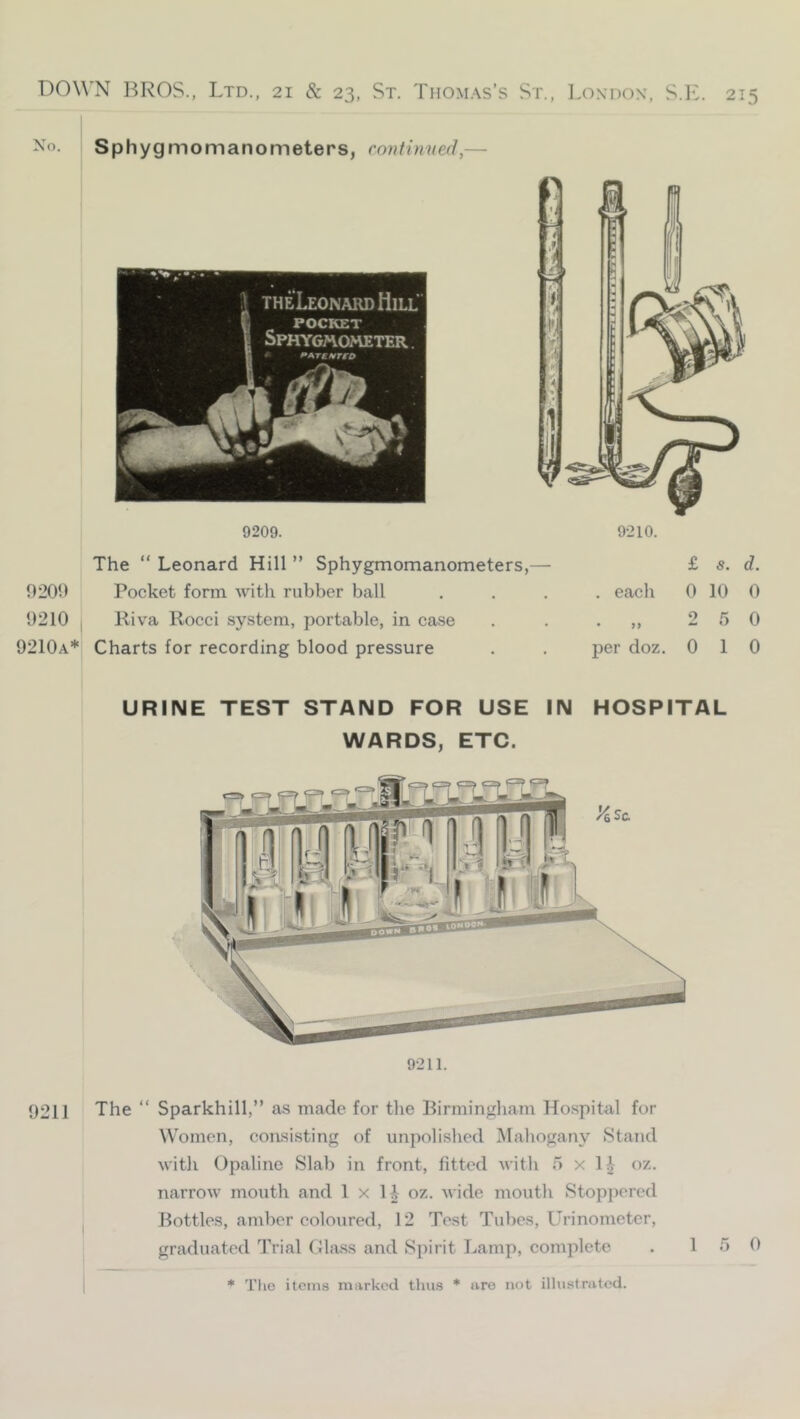 Sphygmomanometers, rontimied,— 9-211. 9211 The “ Sparkhill,” as made for the Birmingham Hospitfil for Women, consisting of unpolislied Mahogany Stand with Opaline Slab in front, fitted with o x li oz. narrow mouth and 1 x H- oz. wide mouth Stoppered Bottles, amber coloured, 12 Test Tubes, Lhinometer, graduated Trial Class and Spirit Lamp, complete . 15 0 URINE TEST STAND FOR USE IN HOSPITAL WARDS, ETC. 9209. 9209 9210 9210a* The “ Leonard Hill ” Sphygmomanometers,- Pocket form with rubber ball Riva Rocci system, portable, in case Charts for recording blood pressure 9210. £ s. d. . each 0 10 0 . 2 5 0 23er doz. 0 10 * Tlio items marked thus * are not illustrated.