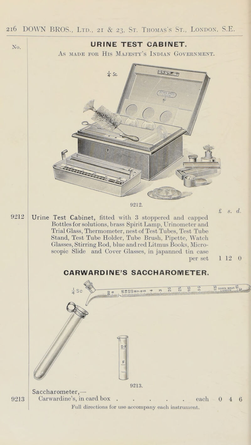 No. 9212 URINE TEST CABINET. As MADE FOR HiS MaJESTY’s InDIAN GOVERNMENT. i Urine Test Cabinet, fitted with 3 stoppered and ca])ped Bottles for solutions, brass Spirit Lamp, Urinometer and Trial Glass, Thermometer, nest of Test Tubes, Test Tube Stand, Test Tube Holder, Tube Brush, Pipette, Watch Glasses, Stirring Bod, blue and red Litmus Books, Micro- scopic Slide and Cover Glasses, in japanned tin case per set 1 12 0 CARWARDINE’S SACCHAROIVIETER. Saccharometer,— Carwardilie’s, in card box 9213. each Full directions for use accompany each instrument. DOWN BROS rr 0 4 6