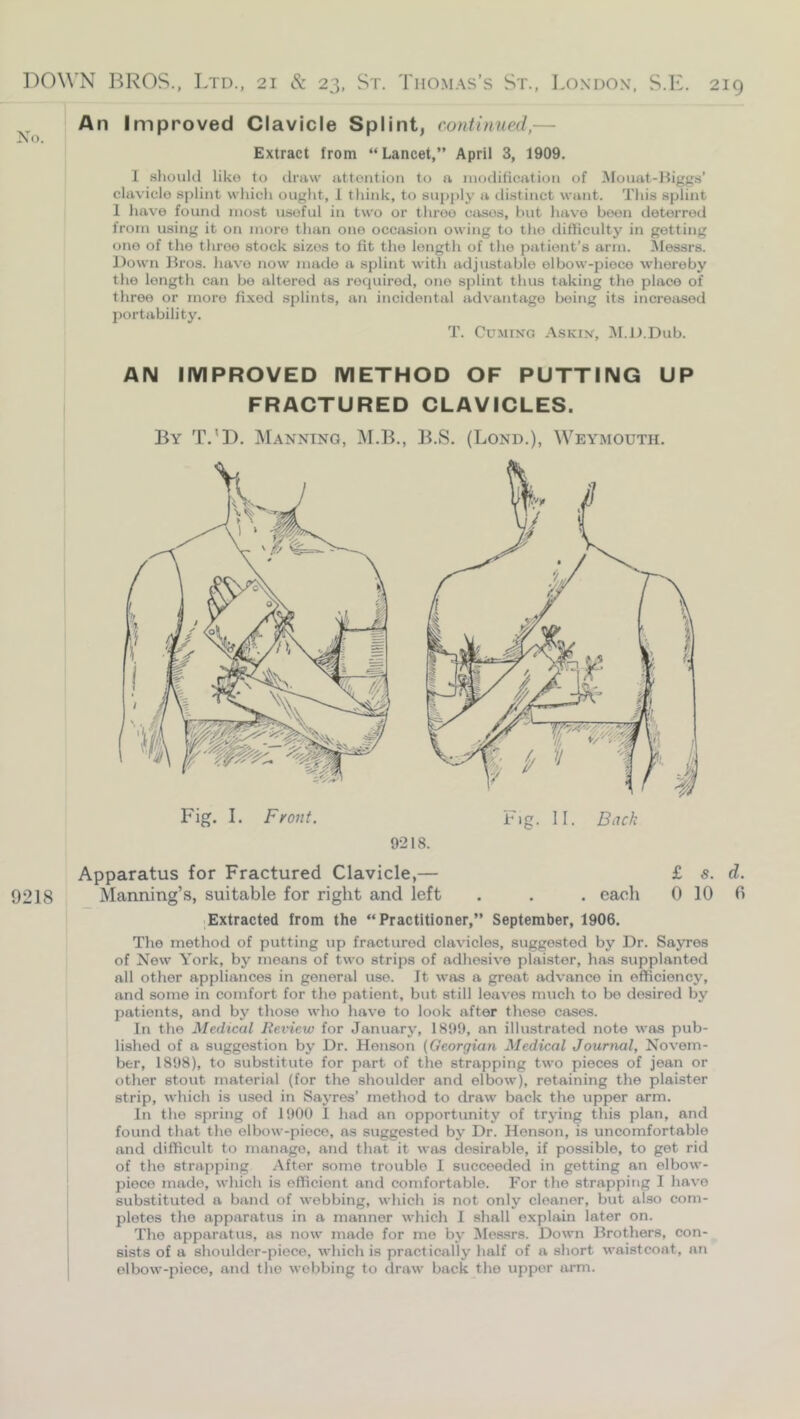 An Improved Clavicle Splint, continned,— Extract from “ Lancet,” April 3, 1909. I slioiiUl like to draw attention to a inotlitication of Monat-ltiggs’ cUxvicle splint which ought, 1 tliink, to supply a distinct want. This splint 1 have found most useful in two or three crises, hut have been deterred from using it on more than one occasion owing to the difficulty in getting one of tlie throe stock sizes to fit the length of the patient’s arm. ^lessrs. Down Bros, have now made a splint witTi adjustable elbow-piece whereby the length can bo altered as recpiirod, one splint thus taking the place of three or more fi.xed splints, an incidental advantage beitig its incroiisod portability. T. Cuming Askin, ^I.D.Dub. AN IMPROVED METHOD OF PUTTING UP FRACTURED CLAVICLES. By T.’D. Manning, M.B., ]i.S. (Lond.), Weymouth. Apparatus for Fractured Clavicle,— £ s. d. 9218 Manning’s, suitable for right and left . . . each 0 10 0 ■ Extracted from the “Practitioner,” September, 1906. The method of putting up fractured clavicles, suggested by Dr. Sayres of New York, by moans of two strips of adhesive plaister, has supplanted all other appliances in general use. It was a great advance in efficiency, and some in comfort for the patient, but still leaves much to bo desired by patients, and by those who have to look after these cases. In the Medical Review for January, 1899, an illustrated note was pub- lished of a suggestion by Dr. Henson (Georgian Medical Journal, Novem- ber, 1898), to substitute for part of the strapping two pieces of jean or other stout material (for the shoulder and elbow), retaining the plaister strip, which is used in SajTos’ method to draw back the upper arm. In the spring of 1900 1 had an opportunity of trying this plan, and found that the elbow-piece, as suggested by Dr. Henson, is uncomfortable and difficidt to manage, and that it was desirable, if possible, to get rid of the strapping After .some trouble I succeeded in getting an elbow- piece made, which is efficient and comfortable. For the strapping I have substituted a band of webbing, which is not only cleaner, but also com- pletes the apparatus in a manner which 1 shall explain later on. The apparatus, as now made for me by Messrs. Down Brothers, con- sists of a shoulder-piece, which is practically half of a short waistcoat, an elbow-piece, and the webbing to draw back the upper arm.