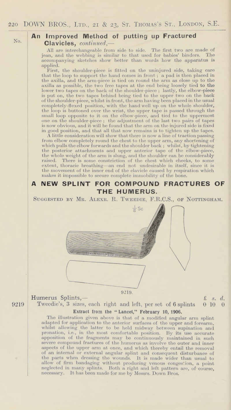 No. 9219 An Improved Method of putting up Fractured Cl avicles^ continued,— All are interchangeable from side to side. The first two are made of jean, and the webbing is similar to that used for babies’ binders. The accompanying sketches show better than words liow the apparatus is applied. First, the shoulder-piece is fitted on the uninjured side, taking care that the looji to support the hand comes in front ; a pad is then placed in the axilla, and tho arm-piece is tied on round the arm as close up to the axilla as possible, the two free tapes at the end being loosely tied to the lower two tapes on tho back of the shoulder-piece ; lastly, the elbow-piece is put on, the two tapes behind being tied to the upper two on the back of the shoulder-piece, whilst in front, the arm having boon placed in the usual completely-flexed position, with tho hand well up on the whole shoulder, the loop is buttoned over tho wrist, the upper tape is passed through the small loop opposite to it on the elbow-iiieco, and tied to the uppermost one on tho shoulder-piece ; tho adjustment of the last two pairs of tapes is now obvious, and it will bo found that tho arm on tho injured side is fixed in good position, and that all that now remains is to tighten up the tapes. A little consideration will show that there is now a line of traction passing from elbow completely round the chest to the upper arm, any shortening of which pulls the elbow forwards and the shoulder back ; whilst, by tightening tho posterior attachments and upper anterior tape of tho elbow-piece, the vvdiole weight of the arm is slung, and the shoulder can bo considerably raised. There is some constriction of the chest which checks, to some extent, thoracic breathing—an end not undesirable in itself, since it is the movement of the inner end of the clavicle caused by resjoiration which makes it impossible to secure complete immobility of the bone. A NEW SPLINT FOR COMPOUND FRACTURES OF THE HUMERUS. Suggested by Mr. Alexr. E. Tweedie, F.R.C.S., oe Nottingham. 9219. Humerus Splints,— Twecdic’s, 3 sizes, cacli right and left, per set of 6 splints £ s. d. 0 10 0 Extract from the “ Lancet,” February 10, 1906. Tho illustration given above is that of a modified angular arm splint atlaptod for application to tho anterior surfaces of the upper and forearm, whilst allowing the latter to bo held midway between supination and pronation, i.e., in tho most comfortable position. By its use accurate apposition of the fragments may bo continuously maintained in such severe compound fractures of tho humerus as involve the outer and inner aspects of the upper arm at once, and which thereby entail tho removal of an internal or oxtorn.al angular splint and consequent disturbatice of the j)arts when dressing tho wounds. It is made wider than usual to allow of firm bandaging without producing venous congestion, a point neglected in many splints. Both a right and left ])attern are, of course, necessary. It has boon made for jno by IMossrs. Down Bros.