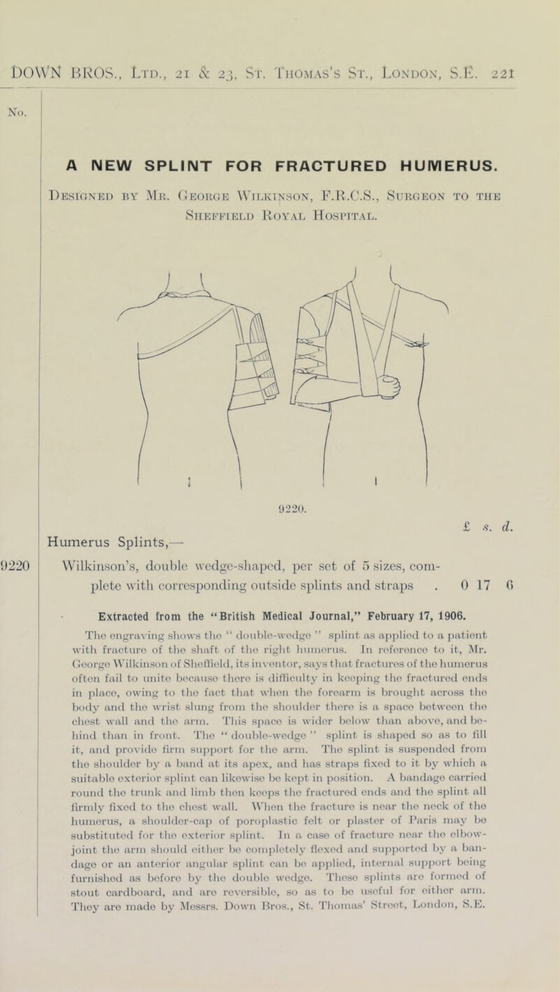 No. A NEW SPLINT FOR FRACTURED HUMERUS. Desioned by Mr. (Ieorge Wilkinson, F.R.C.S., Surgeon to the Sheffield Royal Hospital. £ s. d. 9220 Wilkinson’s, double wedge-shaped, per set of 5 sizes, com- plete with corresponding outside splints and straps . 0 17 0 Extracted from the “British Medical Journal,” February 17, 1906. Tlio engraving shows the “ donhlo-wodgo ” splint as applied to a patient with fracture of the shaft of the right humerus. In reference to it, iMr, George Wilkinson of Sheflield, its inventor, says that fractures of the humerus often fail to unite because there is difliculty in keeping the fracturetl ends in place, owing to the fact that when the forearm is brciught across the body and the wrist slung from the shoulder there is a space between the chest wall and the arm. This space is wider below than above, and be- hind than in front. The “ double-wedge ” splint is shaped so as to fill it, and provide firm sujiport for the arm. The splint is suspended from the shoulder by a band at its apex, and has straps fixed to it by which a suitable exterior splint can likewise be kept in position. A bandage carried round the trunk and limb then keeps the fractured ends and the splint all I fli'inly fixed to the chest wall. When the fracture is near the nock of the humerus, a shoulder-cap of poroplastic felt or j)la^5ter of Paris may bo substituted for the exterior splint. In a case of fracture near the elbow- joint the arm should either be completely flexed and supported by a ban- dage or an anterior angular splint can be apjilieil, internal suiiport being furnished as before by the double wedge. Those splints are formed of stout cardboard, and are reversible, so as to bo viseful for either virm. They are made by Messrs. Down Bros., St. Thomtxs’ Street, London, S.L.