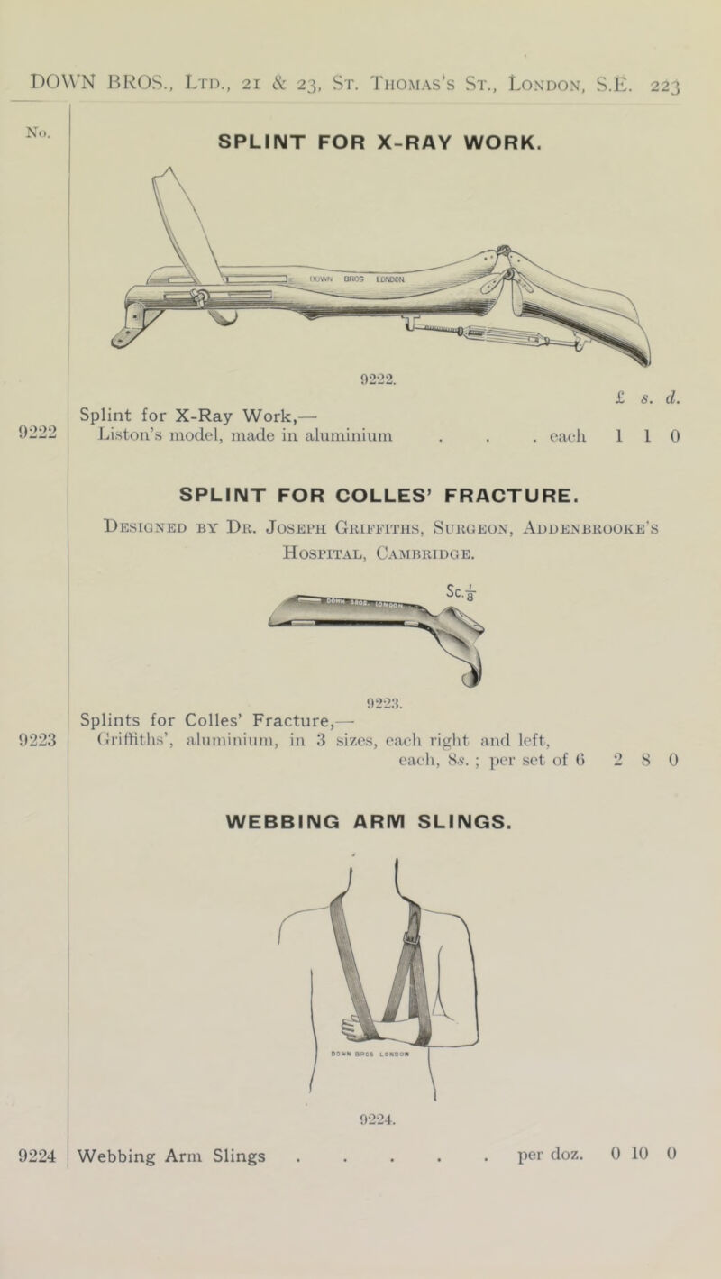 No. SPLINT FOR X-RAY WORK. 9222. Splint for X-Ray Work,— 0222 J.ristoii’s model, made in aluminium £ s. d. . each 110 SPLINT FOR COLLES’ FRACTURE. Designed by Dr. Josech Griffiths, Surgeon, Addenbrooke’s Hospital, Cambridge, Splints for Codes’ Fracture,—• 0223 Grilliths’, aluminium, in 3 sizes, eaeli right and left, each, 8.S’. ; per set of 0 2 8 0 WEBBING ARM SLINGS. 9224. 0224 Webbing Arm Slings per doz. 0 10 0