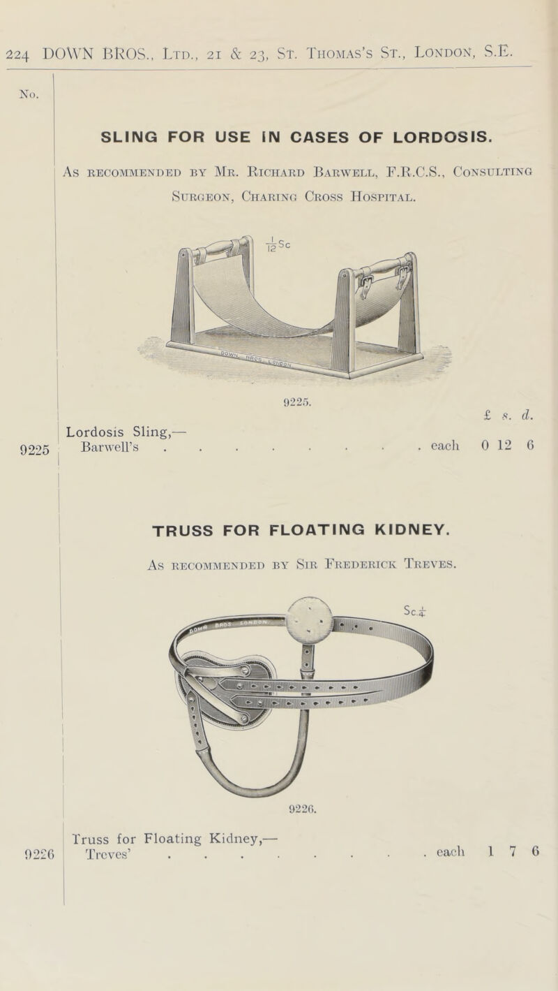 No. SLING FOR USE IN CASES OF LORDOSIS. As RECOMMENDED BY Mr. RtCHARD BaRWELL, F.H.C.S., CONSULTING SUR(.E0N, ClIARTNO CrOSS HoSRTTAL. I Lordosis Sling,— 9225 Barwell’s ........ each 922.'5. £ s. d. 0 12 6 TRUSS FOR FLOATING KIDNEY. As RECOMMENDED BY SiR FREDERICK TrEVES. 9220. Truss for Floating Kidney,— Trcv'cs’ . . . . 9220 . each I 7 6