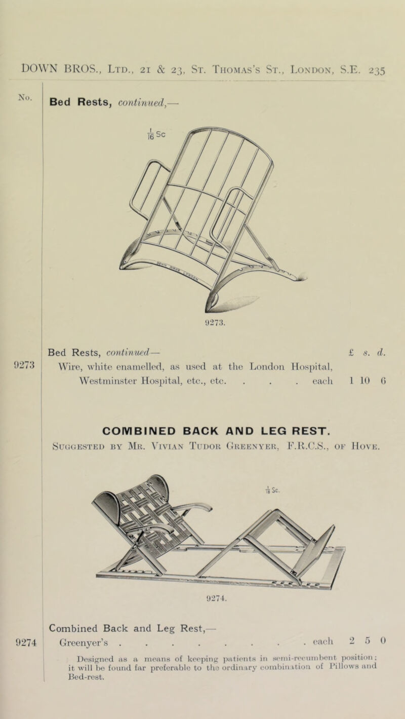 1)273 Bed Rests, continwd— Wire, white enamelled, as used at the London Hospital, Westminster Hospital, ete., etc. . . . eiieh Bed Rests, continued,— !)27:). COMBINED BACK AND LEG REST. SuaoKSTED BY Mr. \'ivi.\n Tudor (Ireenyer, F.R.C.S., OF Hove !»274. Combined Back and Leg Rest,— 9274 Greenyer’s ........ each 2 5 0 Dosigiii'd as a moans of keeping j)atients in seini-recnin))ent jinsition; it will ho found far profcrablo to tlio ordinary combination of I’illows and Ik'd-rest.