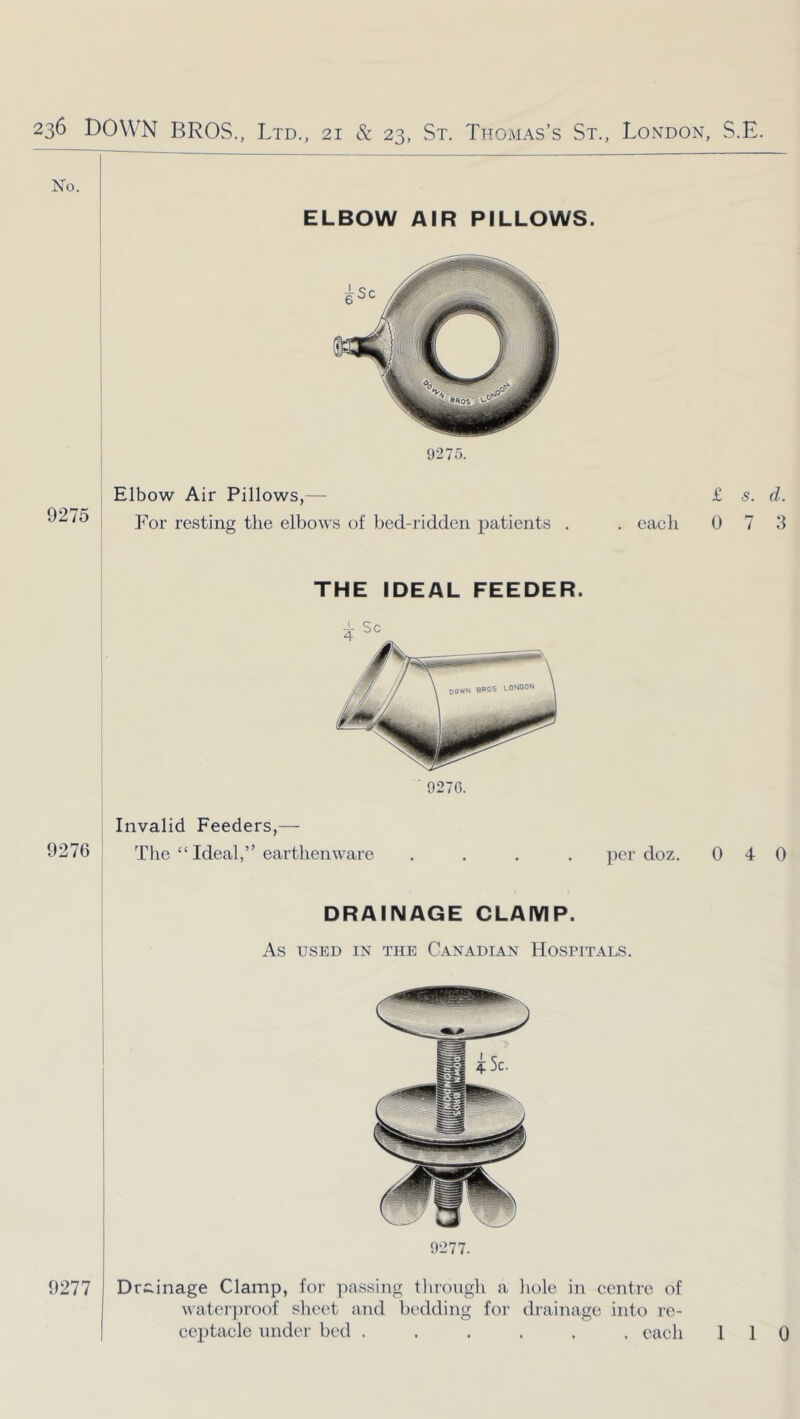 9275 Elbow Air Pillows,— For resting the elbows of bed-ridden patients . each 9270. THE IDEAL FEEDER. Invalid Feeders,— 9276 ! The “ Ideal,” earthenware per doz. DRAINAGE CLAMP. As USED IN THE CANADIAN HOSPITALS. 9277. 9277 Drainage Clamp, for passing through a liole in centre of waterproof sheet and bc'dding for drainage into re- ceptacle under bed ...... each £ s. d. 0 7 :i 0 4 0 1 1 0