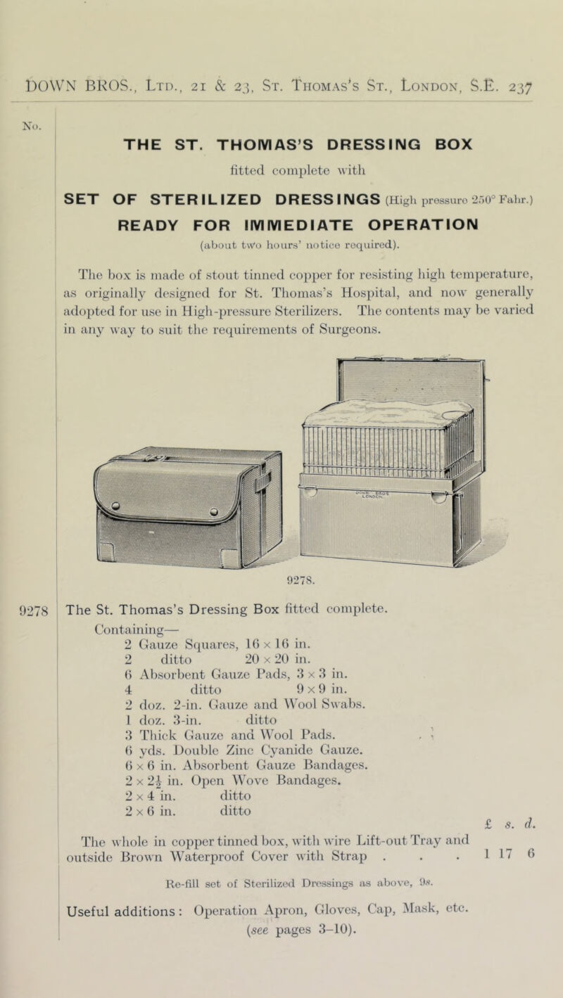 THE ST. THOMAS’S DRESSING BOX litted complete SET OF STERILIZED DRESS INGS (High jjressuro ‘iaO® Fahr.) READY FOR IMMEDIATE OPERATION (about ivVo hours’ notice required). Tlie bo.x is made of stout tinned co])per for resisting high temperature, as originally designed for St. Thomas’s Hosj)ital, and now generally adopted for use in High-pressure Sterilizers. The contents may be varied in any way to suit the recpiirements of Surgeons. 9278. 9278 The St. Thomas’s Dressing Box fitted complete. Containing— 2 Gauze Squares, lOxlb in. 2 ditto 20 X 20 in. 0 Absorbent Gauze I’ads, 8 x .3 in. 4 ditto 9 x 9 in. 2 doz. 2-in. Gauze and W'ool Swabs. 1 doz. .3-in. ditto 3 'riiick Gauze and Wool Pads. , ^ 0 yds. J)ouble Zinc Cyanide Gauze. 0 X 0 in. Absorbent Gauze Bandages. 2x2^ in. Open Wove Bandages. 2x4 in. ditto 2x6 in. ditto £ s. d. The whole in copper tinned box, witli wire Lift-out Tray and outside Brown Waterproof Cover with Strap . . . 1 17 6 Re-fili set of Sterilizeil Dressings as above, Os. Useful additions: Operation Apron, Gloves, Cap, Mask, etc. {see pages 3-10).