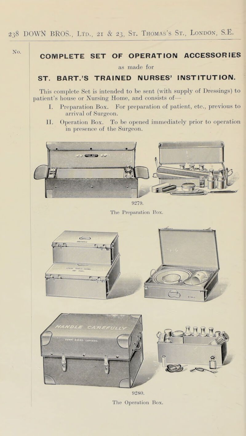 COMPLETE SET OF OPERATION ACCESSORIES as made for ST. BART.’S TRAINED NURSES’ INSTITUTION. This com])lete Set is intended to be sent (\\ith supply of Dressings) to jaxtient’s liouse or Nursing Home, and consists of— 1. Pre])aration Box. I^'or jneparation of jmtient, etc., ])revious to arrival of Surgeon. 11. Operation Box. To be oj)ened immediat(“ly ])rior to operation in j)resene(^ of the Surgeon. 9279. The Preparation Box. 9280. The Operation Box.