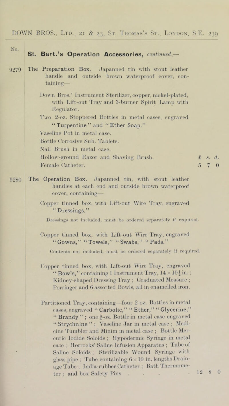 No. St. Bart.’s Operation Accessories, continued,— 0270 The Preparation Box. Japanned tin with .stout leather handle and outside brown waterproof eov'er, eon- taining— Dow n Bros.’ rnstniinent Sterilizer, eopj)er, niekel-plated, w ith Lift-out Tray and .‘l-burner S))irit Lamp w ith Regulator. Two 2-oz. Stopi)ered Bottles in metal eases, engraved “Turpentine” and “Ether Soap.” N'a.seline Pot in metal ease. Bottle Corrosive Sub. Tablets. Xail Brush in metal ease. Hollow-ground Razor and Shaving Brush. £ s. d. I'emale Catheter. 5 7 0 02SO The Operation Box. Japanned tin, with stout leather handles at eaeh end and outside brown waterproof eover, containing— Coj)])er tinned bo.x, with Lift-out Wire Tray, engravc'd “ Dressings.” Dro.s-iings not inchidod, must bo ordorc'd soparntcdv if rociuirod. Copper tiniu'd box, with Lift-out Wire Tray, engraved “Gowns,” “Towels,” “Swabs,” “Pads.” Contonts not ineludod, must bo ortlorod soparatoly if napiiiu'd. Cojtper tinned box, with Lift-out Wire Tray, engraved “ Bowls,” containing 1 Instrument Tray, 14 x 10^ in.; Kidney-shaped Dressing 'Pray ; (Jraduated Measure ; Porringer and b assorted Bowls, all in enamelled iron. Partitioned Tray, containing—four 2-oz. Bottles in metal eases, engraved “ Carbolic,” “ Ether,” “ Glycerine,” “ Brandy” ; one |-oz. Bottle in metal ease engraved “ Strychnine ” ; Va.seline Jar in metal ease ; Medi- cine Tumbler aiul .Minim in metal ease ; Bottle .Mer- eurie Iodide Soloids ; Hypodermic Syringe in metal ease ; Horroeks’ Saline Infusion Apparatus ; Tubt'of Saline Soloids ; Sterilizable Wound Syringe w itli glass ])ipe ; Tube eontaitiing Ox U) in. lengths Drain- age Tube ; India-rubber Catheter ; Bath 'riiermome- ter ; and box Safety Pins . . . • •