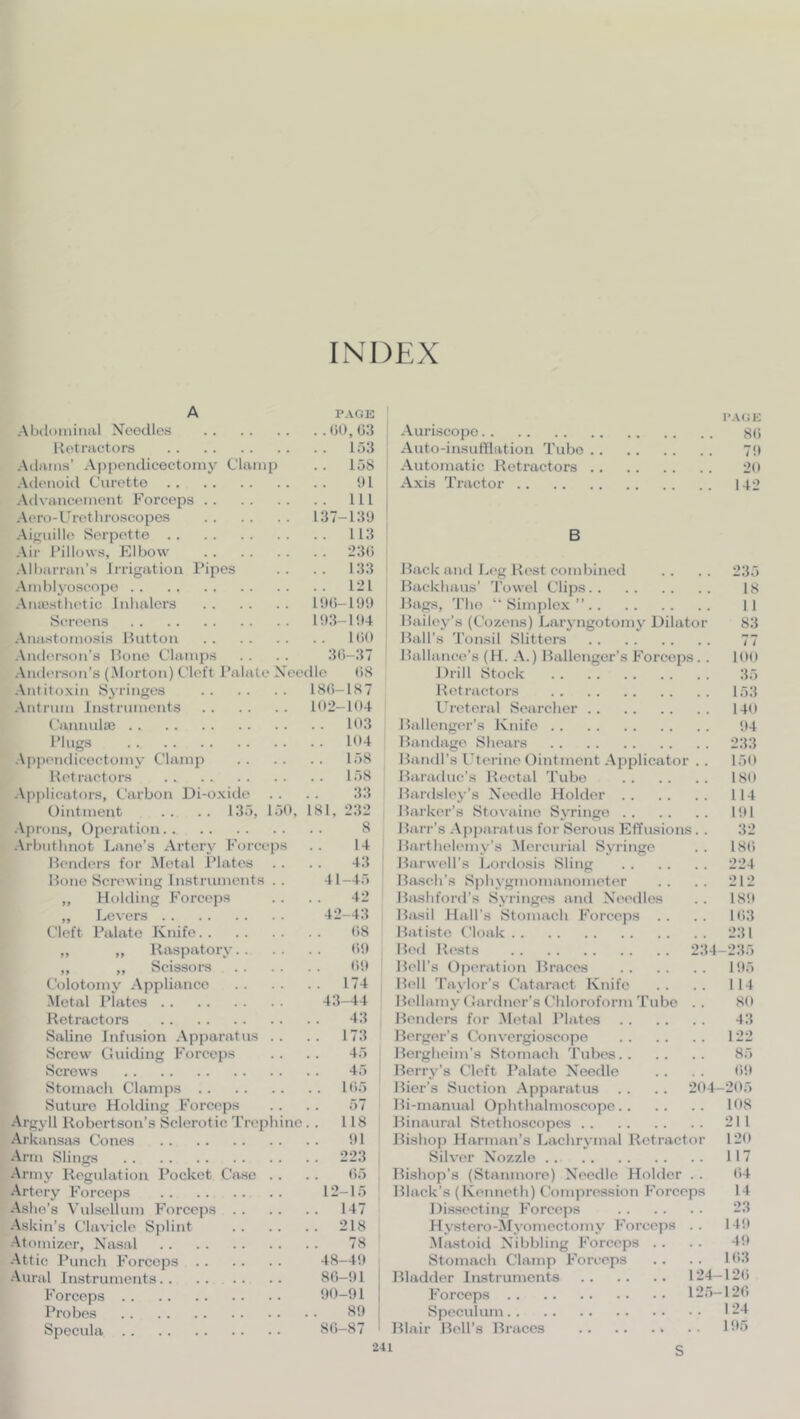 INDEX A PAGE Abdominal Xeodies (51), (33 Retractors 153 Adams’ Appendiceetomy Clamp . . 158 Adenoid Curette !)1 Advancement Forceps Ill Aero-Uretliroscopes 137-13'J Aifiiiille Sorpette 113 Air Pillows, Elbow 23(5 All)arran’s Irrigation Pipes .. .. 133 Amblyoscopo 121 Antesthetic Inhalers l!)0-l!)9 Screens 1!)3-1!)4 Anastomosis Hutton 1(50 Anderson’s Hone Clamps . . . . 3(5-37 Anderson’s (Morton) Cleft Palate Needle (58 Antitoxin Syringes 18(5-187 Antrum Instruments 102-104 Cannulaj 103 Plugs 104 App('ndicoctomy C’hvmj> 158 Retractors 158 Applicators, Carbon Di-oxitlc . . . . 33 Ointment .. .. 135, 150, 181, 232 Aju’ons, Opei’ation 8 Arbuthnot Lane’s Artery Forceps . . 14 Renders for Aletal iMates . . . . 43 Hone Screwing Instruments . . 41-45 „ Holding Forceps . . . . 42 ,, Levers 42-43 Cleft Pahvto Knife (58 „ ,, Raspatory 09 ,, „ Scissors (59 Ciilotomy Appliance 174 Metal Piates 43-44 Retractors 43 Saline Infusion Apparatus .. .. 173 Screw C!Hiding Forceps . . . . 45 Sci’ows 45 Stomach Clamps 105 Sutui‘0 Holding Forceps . . . . 57 Argyll Robertson’s Sclerotic Trephine. . 118 Arkansas Cones 91 Arm Slings 223 Army Regulation Pocket Case . . . . (55 Artery Forceps 12-15 Ashe’s Vulsellum Forceps 147 Askin’s Clavicle Splint 218 Atomizer, Nasal 78 Attic Punch Forceps 48-49 Aural Instruments 80-91 Forceps 90-91 Probes 89 Specula 8(5-87 I'A(iK Auriscopo 80 Auto-insulllation Tube 79 Automatic Retractors 20 Axis Tractor 142 B Hack aud Leg Rest combined .. .. 235 Hackhaus’ 'rowel Clips 18 Hags, 'I'lio “Simplex” 11 Hailey’s (Cozens) Larj ngotomy Dilator 83 Hall’s 'I’onsil Slitters 77 Hallance’s (H. A.) Hallcnger’s Forceps. . 100 Drill Stock 35 Retractors 153 Ureteral Searcher 140 Hallenger’s Knife 94 Handage Shears 233 Handl’s Uterine Ointment Applicator . . 150 Haradne’s Rectal 'rube 180 Hardsley’s Needle Holder 114 Harker’s Stovaiuo Syringe 191 Harr’s .A])paratus for Serous Effusions. . 32 Harthelemy’s Mercuiial Syringe . . 180 Harwell’s Lordosis Sling 224 Haseh’s Sphygmomanometer .. .. 212 Hashford’s Syringe's and Needles .. 189 Hash Hall’s Stomach Forceps . . . . 103 Hatiste Cloak 231 H('d Re'sts 234-235 Hell’s Ope'ration Hraces 195 Hell 'baylor’s Cataract Knife .. .. 114 Hellamy (Gardner’s Chloniform'rube .. 80 Henders for .Metal Plates 43 Herger’s Convergioscope 122 Hergheim’s Stomach 'Pubes 85 Herry’s Cleft Palate Needle . . . . 09 Hier’s Suction .Apparatus . . .. 204-205 Hi-manual Ophthalmoscope 108 Hinaural Stethoscopes 211 Hishop Harman’s Lachrymal Retractor 120 Silver Nozzle 117 Bishop’s (Stanmore) Needle Holder . . 04 Black’s (Kenneth) Compression Forceps 14 Dissecting Force])s 23 Hystero-AIyomectomy Forceps . . 149 Abustoid Nibbling Forceps . . . . 49 Stomach Clamp Forceps .. . . 103 Bladder Instruments 124-120 Forceps 125-120 Speculum 124 Blair Hell’s Hraces 105 S